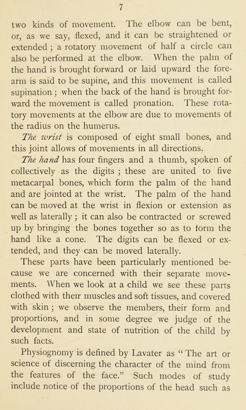 two kinds of movement. The elbow can be bent, or, as we say, flexed, and it can be straightened or extended ; a rotatory movement of half a circle can also be performed at the elbow. When the palm of the hand is brought forward or laid upward the fore- arm is said to be supine, and this movement is called supination; when the back of the hand is brought for- ward the movement is called pronation. These rota- tory movements at the elbow are due to movements of the radius on the humerus. The wrist is composed of eight small bones, and this joint allows of movements in all directions. The hand has four fingers and a thumb, spoken of collectively as the digits ; these are united to five metacarpal bones, which form the palm of the hand and are jointed at the wrist. The palm of the hand can be moved at the wrist in flexion or extension as well as laterally; it can also be contracted or screwed up by bringing the bones together so as to form the hand like a cone. The digits can be flexed or ex- tended, and they can be moved laterally. These parts have been particularly mentioned be- cause we are concerned with their separate move- ments. When we look at a child we see these parts clothed with their muscles and soft tissues, and covered with skin ; we observe the members, their form and proportions, and in some degree we judge of the development and state of nutrition of the child by such facts. Physiognomy is defined by Lavater as “ The art or science of discerning the character of the mind from the features of the face.” Such modes of study include notice of the proportions of the head such as