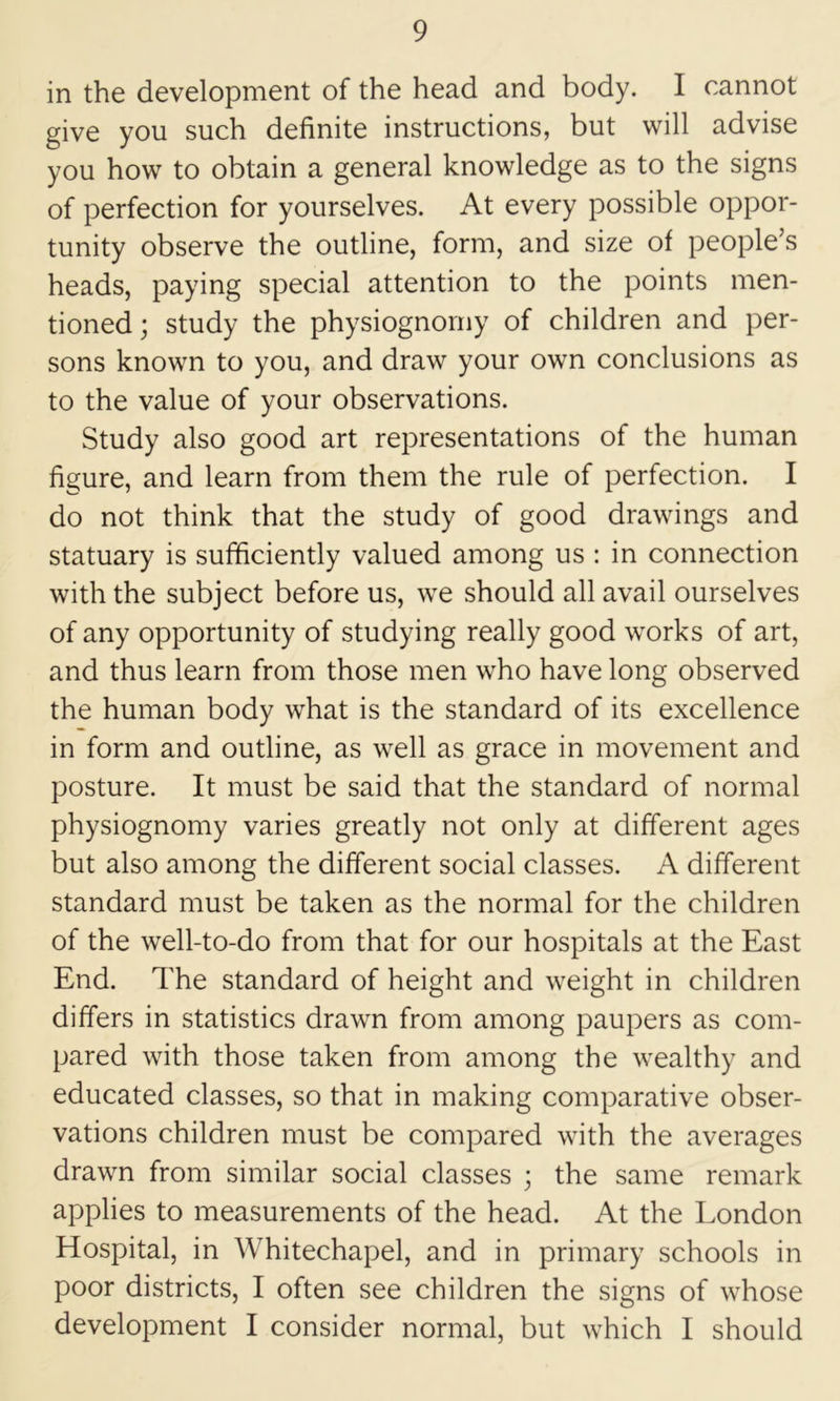 in the development of the head and body. I cannot give you such definite instructions, but will advise you how to obtain a general knowledge as to the signs of perfection for yourselves. At every possible oppor- tunity observe the outline, form, and size of people’s heads, paying special attention to the points men- tioned ; study the physiognomy of children and per- sons known to you, and draw your own conclusions as to the value of your observations. Study also good art representations of the human figure, and learn from them the rule of perfection. I do not think that the study of good drawings and statuary is sufficiently valued among us : in connection with the subject before us, we should all avail ourselves of any opportunity of studying really good works of art, and thus learn from those men who have long observed the human body what is the standard of its excellence in form and outline, as well as grace in movement and posture. It must be said that the standard of normal physiognomy varies greatly not only at different ages but also among the different social classes. A different standard must be taken as the normal for the children of the well-to-do from that for our hospitals at the East End. The standard of height and weight in children differs in statistics drawn from among paupers as com- pared with those taken from among the wealthy and educated classes, so that in making comparative obser- vations children must be compared with the averages drawn from similar social classes 3 the same remark applies to measurements of the head. At the London Hospital, in Whitechapel, and in primary schools in poor districts, I often see children the signs of whose development I consider normal, but which I should
