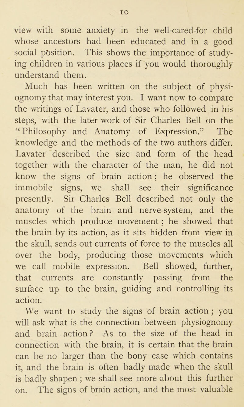 TO view with some anxiety in the well-cared-for child whose ancestors had been educated and in a good social position. This shows the importance of study- ing children in various places if you would thoroughly understand them. Much has been written on the subject of physi- ognomy that may interest you. I want now to compare the writings of Lavater, and those who followed in his steps, with the later work of Sir Charles Bell on the “ Philosophy and Anatomy of Expression.” The knowledge and the methods of the two authors differ. Lavater described the size and form of the head together with the character of the man, he did not know the signs of brain action; he observed the immobile signs, we shall see their significance presently. Sir Charles Bell described not only the anatomy of the brain and nerve-system, and the muscles which produce movement; he showed that the brain by its action, as it sits hidden from view in the skull, sends out currents of force to the muscles all over the body, producing those movements which we call mobile expression. Bell showed, further, that currents are constantly passing from the surface up to the brain, guiding and controlling its action. We want to study the signs of brain action ; you will ask what is the connection between physiognomy and brain action? As to the size of the head in connection with the brain, it is certain that the brain can be no larger than the bony case which contains it, and the brain is often badly made when the skull is badly shapen; we shall see more about this further on. The signs of brain action, and the most valuable