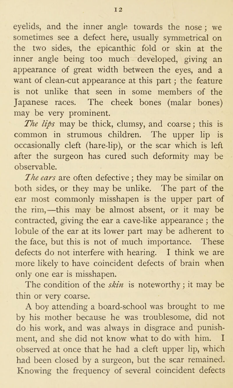 eyelids, and the inner angle towards the nose ; we sometimes see a defect here, usually symmetrical on the two sides, the epicanthic fold or skin at the inner angle being too much developed, giving an appearance of great width between the eyes, and a want of clean-cut appearance at this part; the feature is not unlike that seen in some members of the Japanese races. The cheek bones (malar bones) may be very prominent. The lips may be thick, clumsy, and coarse; this is common in strumous children. The upper lip is occasionally cleft (hare-lip), or the scar which is left after the surgeon has cured such deformity may be observable. Jhe ears are often defective; they may be similar on both sides, or they may be unlike. The part of the ear most commonly misshapen is the upper part of the rim,—this may be almost absent, or it may be contracted, giving the ear a cave-like appearance ; the lobule of the ear at its lower part may be adherent to the face, but this is not of much importance. These defects do not interfere with hearing. I think we are more likely to have coincident defects of brain when only one ear is misshapen. The condition of the skin is noteworthy; it may be thin or very coarse. A boy attending a board-school was brought to me by his mother because he was troublesome, did not do his work, and was always in disgrace and punish- ment, and she did not know what to do with him. I observed at once that he had a cleft upper lip, which had been closed by a surgeon, but the scar remained. Knowing the frequency of several coincident defects