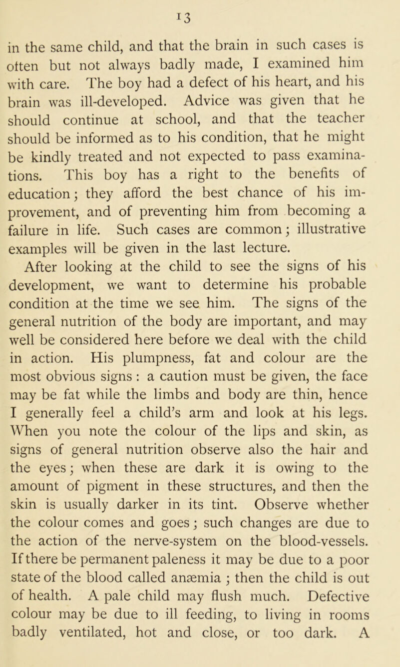 in the same child, and that the brain in such cases is often but not always badly made, I examined him with care. The boy had a defect of his heart, and his brain was ill-developed. Advice was given that he should continue at school, and that the teacher should be informed as to his condition, that he might be kindly treated and not expected to pass examina- tions. This boy has a right to the benefits of education; they afford the best chance of his im- provement, and of preventing him from becoming a failure in life. Such cases are common; illustrative examples will be given in the last lecture. After looking at the child to see the signs of his development, we want to determine his probable condition at the time we see him. The signs of the general nutrition of the body are important, and may well be considered here before we deal with the child in action. His plumpness, fat and colour are the most obvious signs : a caution must be given, the face may be fat while the limbs and body are thin, hence I generally feel a child’s arm and look at his legs. When you note the colour of the lips and skin, as signs of general nutrition observe also the hair and the eyes; when these are dark it is owing to the amount of pigment in these structures, and then the skin is usually darker in its tint. Observe whether the colour comes and goes; such changes are due to the action of the nerve-system on the blood-vessels. If there be permanent paleness it may be due to a poor state of the blood called anaemia ; then the child is out of health. A pale child may flush much. Defective colour may be due to ill feeding, to living in rooms badly ventilated, hot and close, or too dark. A