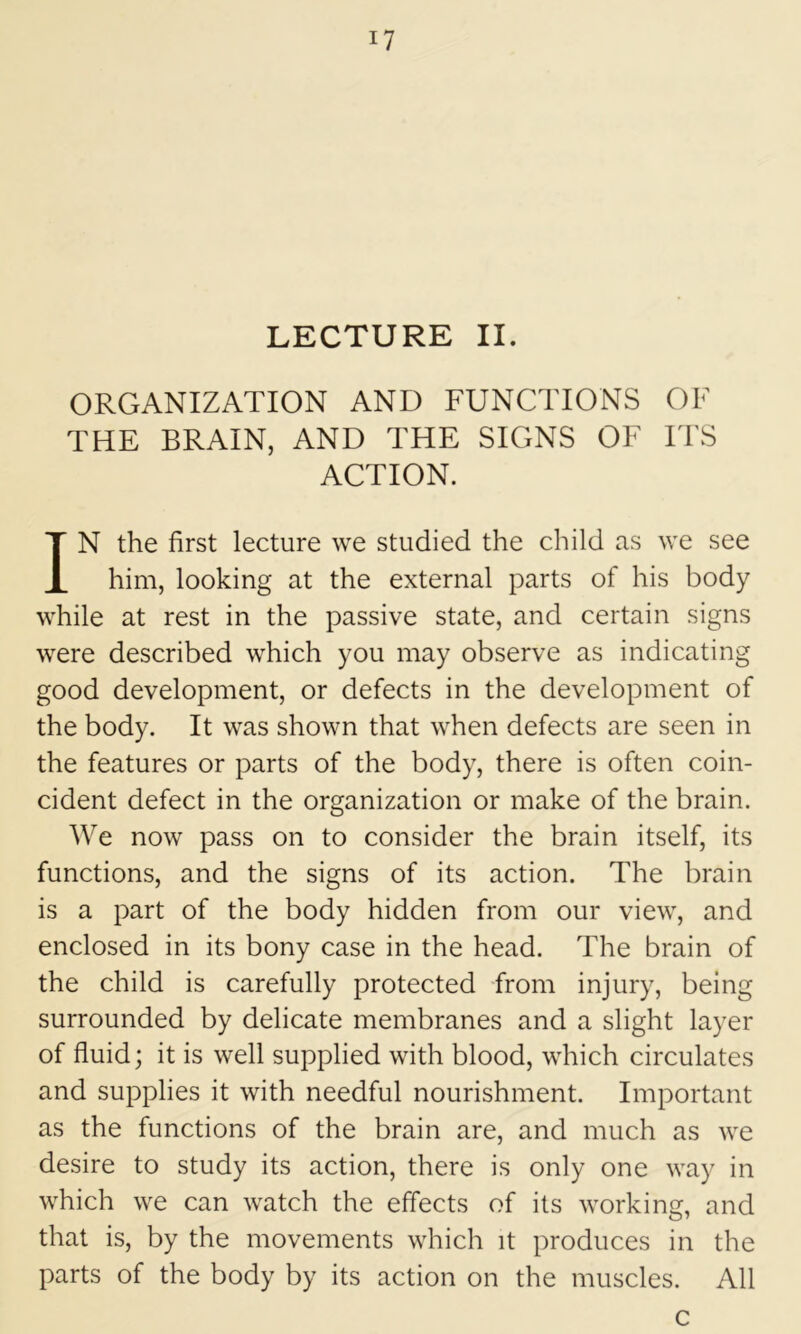 LECTURE II. ORGANIZATION AND FUNCTIONS OF THE BRAIN, AND THE SIGNS OF ITS ACTION. IN the first lecture we studied the child as we see him, looking at the external parts of his body while at rest in the passive state, and certain signs were described which you may observe as indicating good development, or defects in the development of the body. It was shown that when defects are seen in the features or parts of the body, there is often coin- cident defect in the organization or make of the brain. We now pass on to consider the brain itself, its functions, and the signs of its action. The brain is a part of the body hidden from our view, and enclosed in its bony case in the head. The brain of the child is carefully protected from injury, being surrounded by delicate membranes and a slight layer of fluid; it is well supplied with blood, which circulates and supplies it with needful nourishment. Important as the functions of the brain are, and much as we desire to study its action, there is only one way in which we can watch the effects of its working, and that is, by the movements which it produces in the parts of the body by its action on the muscles. All c