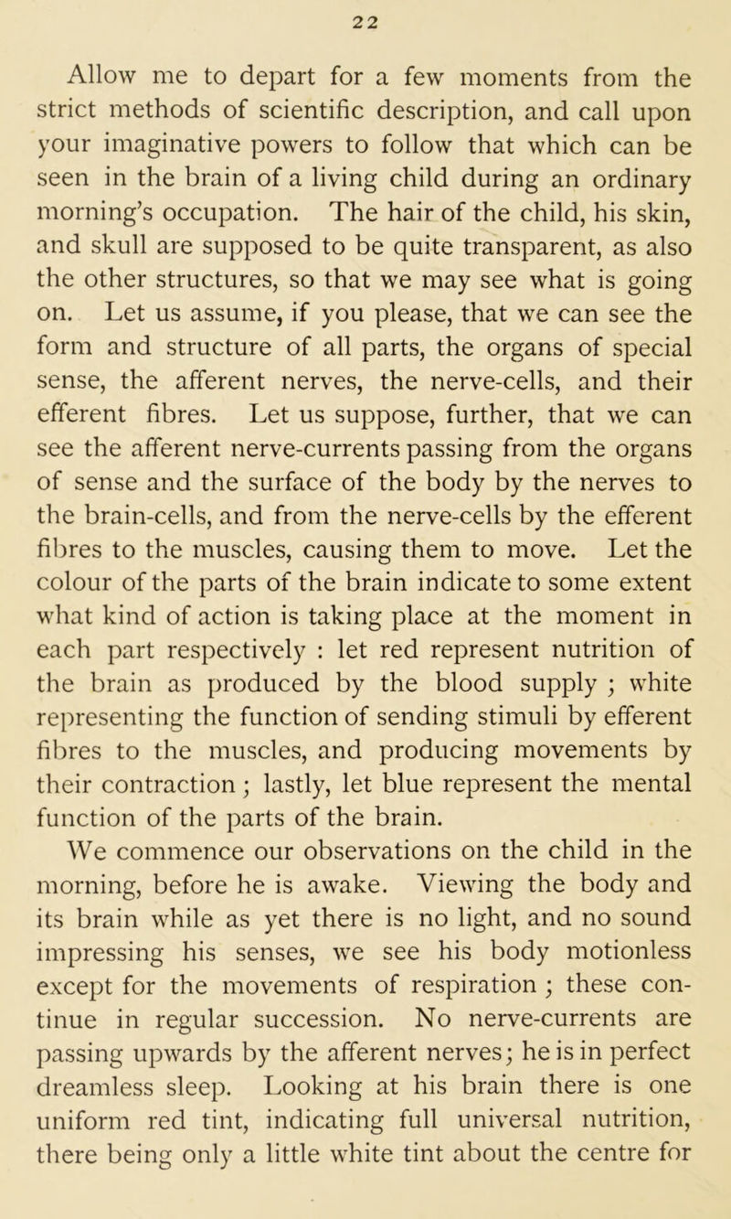 Allow me to depart for a few moments from the strict methods of scientific description, and call upon your imaginative powers to follow that which can be seen in the brain of a living child during an ordinary morning’s occupation. The hair of the child, his skin, and skull are supposed to be quite transparent, as also the other structures, so that we may see what is going on. Let us assume, if you please, that we can see the form and structure of all parts, the organs of special sense, the afferent nerves, the nerve-cells, and their efferent fibres. Let us suppose, further, that we can see the afferent nerve-currents passing from the organs of sense and the surface of the body by the nerves to the brain-cells, and from the nerve-cells by the efferent fibres to the muscles, causing them to move. Let the colour of the parts of the brain indicate to some extent what kind of action is taking place at the moment in each part respectively : let red represent nutrition of the brain as produced by the blood supply ; white representing the function of sending stimuli by efferent fibres to the muscles, and producing movements by their contraction; lastly, let blue represent the mental function of the parts of the brain. We commence our observations on the child in the morning, before he is awake. Viewing the body and its brain while as yet there is no light, and no sound impressing his senses, we see his body motionless except for the movements of respiration ; these con- tinue in regular succession. No nerve-currents are passing upwards by the afferent nerves; he is in perfect dreamless sleep. Looking at his brain there is one uniform red tint, indicating full universal nutrition, there being only a little white tint about the centre for