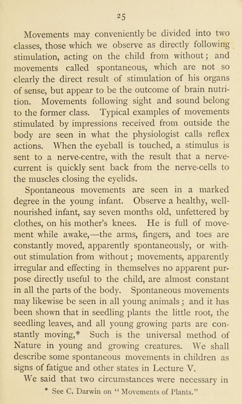 Movements may conveniently be divided into two ■classes, those which we observe as directly following stimulation, acting on the child from without; and movements called spontaneous, which are not so clearly the direct result of stimulation of his organs of sense, but appear to be the outcome of brain nutri- tion. Movements following sight and sound belong to the former class. Typical examples of movements stimulated by impressions received from outside the body are seen in what the physiologist calls reflex actions. When the eyeball is touched, a stimulus is sent to a nerve-centre, with the result that a nerve- current is quickly sent back from the nerve-cells to the muscles closing the eyelids. Spontaneous movements are seen in a marked degree in the young infant. Observe a healthy, well- nourished infant, say seven months old, unfettered by clothes, on his mother’s knees. He is full of move- ment while awake,—the arms, fingers, and toes are constantly moved, apparently spontaneously, or with- out stimulation from without; movements, apparently irregular and elfecting in themselves no apparent pur- pose directly useful to the child, are almost constant in all the parts of the body. Spontaneous movements may likewise be seen in all young animals; and it has been shown that in seedling plants the little root, the seedling leaves, and all young growing parts are con- stantly moving,* Such is the universal method of Nature in young and growing creatures. We shall describe some spontaneous movements in children as signs of fatigue and other states in Lecture V. We said that two circumstances were necessary in * See C. Darwin on “ Movements of Plants.”