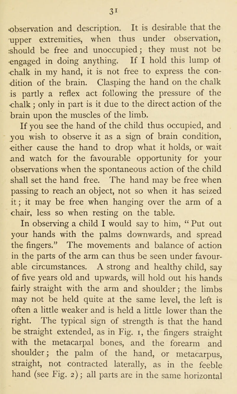 observation and description. It is desirable that the upper extremities, when thus under observation, should be free and unoccupied; they must not be engaged in doing anything. If I hold this lump of -chalk in my hand, it is not free to express the con- dition of the brain. Clasping the hand on the chalk is partly a reflex act following the pressure of the •chalk; only in part is it due to the direct action of the brain upon the muscles of the limb. If you see the hand of the child thus occupied, and you wish to observe it as a sign of brain condition, ■either cause the hand to drop what it holds, or w^ait and watch for the favourable opportunity for your observations when the spontaneous action of the child shall set the hand free. The hand may be free when passing to reach an object, not so when it has seized it; it may be free when hanging over the arm of a chair, less so when resting on the table. In observing a child I would say to him, “ Put out your hands with the palms downwards, and spread the fingers.” The movements and balance of action in the parts of the arm can thus be seen under favour- able circumstances. A strong and healthy child, say of five years old and upwards, will hold out his hands fairly straight with the arm and shoulder; the limbs may not be held quite at the same level, the left is often a little weaker and is held a little lower than the right. The typical sign of strength is that the hand be straight extended, as in Fig. i, the fingers straight with the metacarpal bones, and the forearm and shoulder; the palm of the hand, or metacarpus, straight, not contracted laterally, as in the feeble hand (see Fig. 2); all parts are in the same horizontal