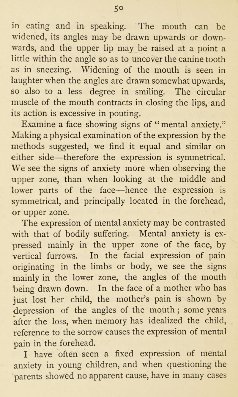 in eating and in speaking. The mouth can be widened, its angles may be drawn upwards or down- wards, and the upper lip may be raised at a point a little within the angle so as to uncover the canine tooth as in sneezing. Widening of the mouth is seen in laughter when the angles are drawn somewhat upwards, so also to a less degree in smiling. The circular muscle of the mouth contracts in closing the lips, and its action is excessive in pouting. Examine a face showing signs of “ mental anxiety.” Making a physical examination of the expression by the methods suggested, we find it equal and similar on either side—therefore the expression is symmetrical. We see the signs of anxiety more when observing the upper zone, than when looking at the middle and lower parts of the face—hence the expression is symmetrical, and principally located in the forehead, or upper zone. The expression of mental anxiety may be contrasted with that of bodily suffering. Mental anxiety is ex- pressed mainly in the upper zone of the face, by vertical furrows. In the facial expression of pain originating in the limbs or body, we see the signs mainly in the lower zone, the angles of the mouth being drawn down. In the face of a mother who has just lost her child, the mother’s pain is shown by depression of the angles of the mouth; some years after the loss, when memory has idealized the child, reference to the sorrow causes the expression of mental pain in the forehead. I have often seen a fixed expression of mental anxiety in young children, and when questioning the parents showed no apparent cause, have in many cases