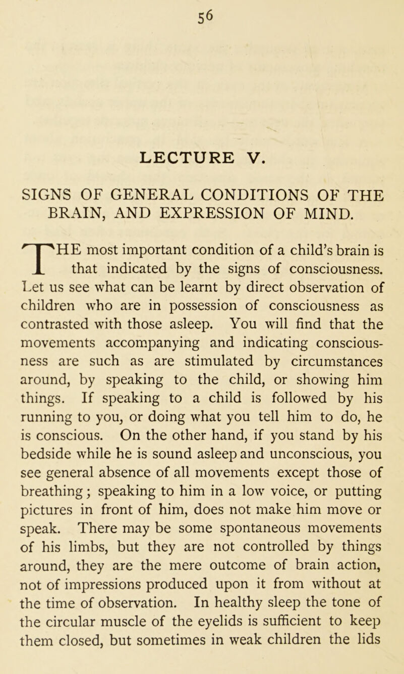 LECTURE V. SIGNS OF GENERAL CONDITIONS OF THE BRAIN, AND EXPRESSION OF MIND. HE most important condition of a child’s brain is that indicated by the signs of consciousness. Let us see what can be learnt by direct observation of children who are in possession of consciousness as contrasted with those asleep. You will find that the movements accompanying and indicating conscious- ness are such as are stimulated by circumstances around, by speaking to the child, or showing him things. If speaking to a child is followed by his running to you, or doing what you tell him to do, he is conscious. On the other hand, if you stand by his bedside while he is sound asleep and unconscious, you see general absence of all movements except those of breathing; speaking to him in a low voice, or putting pictures in front of him, does not make him move or speak. There may be some spontaneous movements of his limbs, but they are not controlled by things around, they are the mere outcome of brain action, not of impressions produced upon it from without at the time of observation. In healthy sleep the tone of the circular muscle of the eyelids is sufficient to keep them closed, but sometimes in weak children the lids