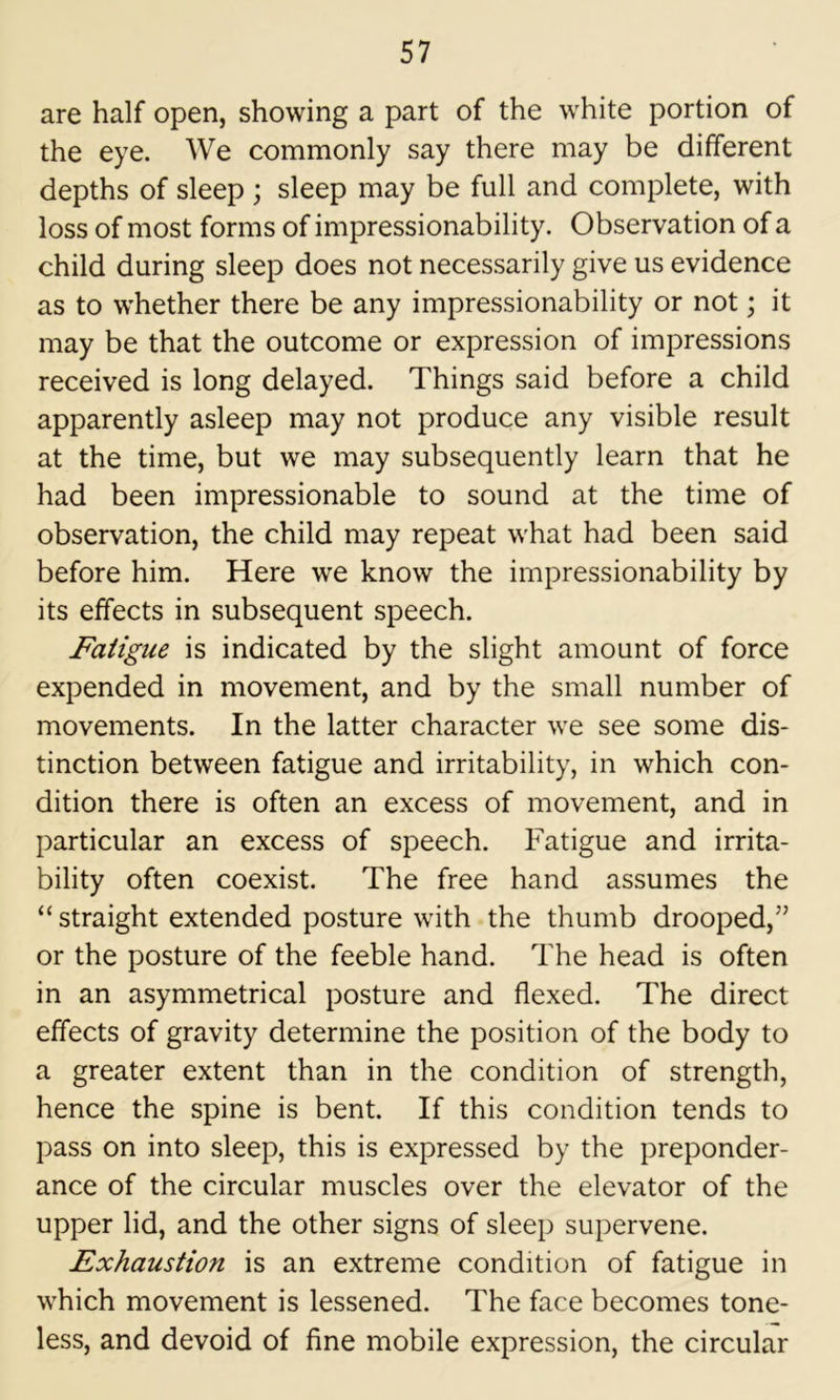 are half open, showing a part of the white portion of the eye. We commonly say there may be different depths of sleep ; sleep may be full and complete, with loss of most forms of impressionability. Observation of a child during sleep does not necessarily give us evidence as to whether there be any impressionability or not; it may be that the outcome or expression of impressions received is long delayed. Things said before a child apparently asleep may not produce any visible result at the time, but we may subsequently learn that he had been impressionable to sound at the time of observation, the child may repeat what had been said before him. Here we know the impressionability by its effects in subsequent speech. Fatigue is indicated by the slight amount of force expended in movement, and by the small number of movements. In the latter character we see some dis- tinction between fatigue and irritability, in which con- dition there is often an excess of movement, and in particular an excess of speech. Fatigue and irrita- bility often coexist. The free hand assumes the “ straight extended posture with the thumb drooped,” or the posture of the feeble hand. The head is often in an asymmetrical posture and flexed. The direct effects of gravity determine the position of the body to a greater extent than in the condition of strength, hence the spine is bent. If this condition tends to pass on into sleep, this is expressed by the preponder- ance of the circular muscles over the elevator of the upper lid, and the other signs of sleep supervene. Exhaustion is an extreme condition of fatigue in which movement is lessened. The face becomes tone- less, and devoid of fine mobile expression, the circular
