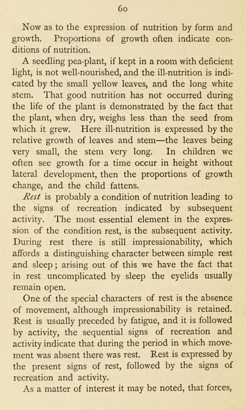 Go Now as to the expression of nutrition by form and growth. Proportions of growth often indicate con- ditions of nutrition. A seedling pea-plant, if kept in a room with deficient light, is not well-nourished, and the ill-nutrition is indi- cated by the small yellow leaves, and the long white stem. That good nutrition has not occurred during the life of the plant is demonstrated by the fact that the plant, when dry, weighs less than the seed from which it grew. Here ill-nutrition is expressed by the relative growth of leaves and stem—the leaves being very small, the stem very long. In children we often see growth for a time occur in height without lateral development, then the proportions of growth change, and the child fattens. J^esf is probably a condition of nutrition leading to the signs of recreation indicated by subsequent activity. The most essential element in the expres- sion of the condition rest, is the subsequent activity. During rest there is still impressionability, which affords a distinguishing character between simple rest and sleep; arising out of this we have the fact that in rest uncomplicated by sleep the eyelids usually remain open. One of the special characters of rest is the absence of movement, although impressionability is retained. Rest is usually preceded by fatigue, and it is followed by activity, the sequential signs of recreation and activity indicate that during the period in which move- ment was absent there was rest. Rest is expressed by the present signs of rest, followed by the signs of recreation and activity. As a matter of interest it may be noted, that forces.