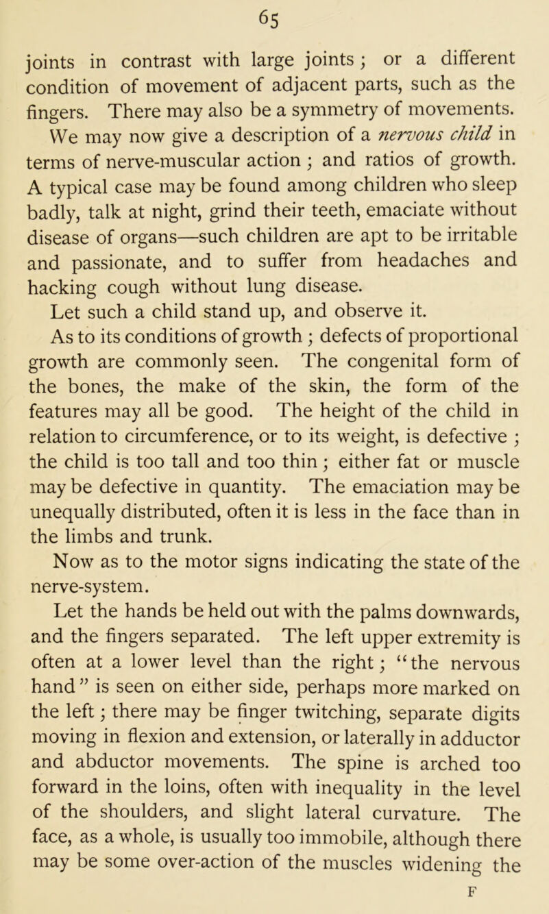 joints in contrast with large joints ; or a different condition of movement of adjacent parts, such as the fingers. There may also be a symmetry of movements. VVe may now give a description of a nenwus child in terms of nerve-muscular action ; and ratios of growth. A typical case may be found among children who sleep badly, talk at night, grind their teeth, emaciate without disease of organs—such children are apt to be irritable and passionate, and to suffer from headaches and hacking cough without lung disease. Let such a child stand up, and observe it. As to its conditions of growth ; defects of proportional growth are commonly seen. The congenital form of the bones, the make of the skin, the form of the features may all be good. The height of the child in relation to circumference, or to its weight, is defective ; the child is too tall and too thin; either fat or muscle may be defective in quantity. The emaciation may be unequally distributed, often it is less in the face than in the limbs and trunk. Now as to the motor signs indicating the state of the nerve-system. Let the hands be held out with the palms downwards, and the fingers separated. The left upper extremity is often at a lower level than the right; “the nervous hand ” is seen on either side, perhaps more marked on the left; there may be finger twitching, separate digits moving in flexion and extension, or laterally in adductor and abductor movements. The spine is arched too forward in the loins, often with inequality in the level of the shoulders, and slight lateral curvature. The face, as a whole, is usually too immobile, although there may be some over-action of the muscles widening the F
