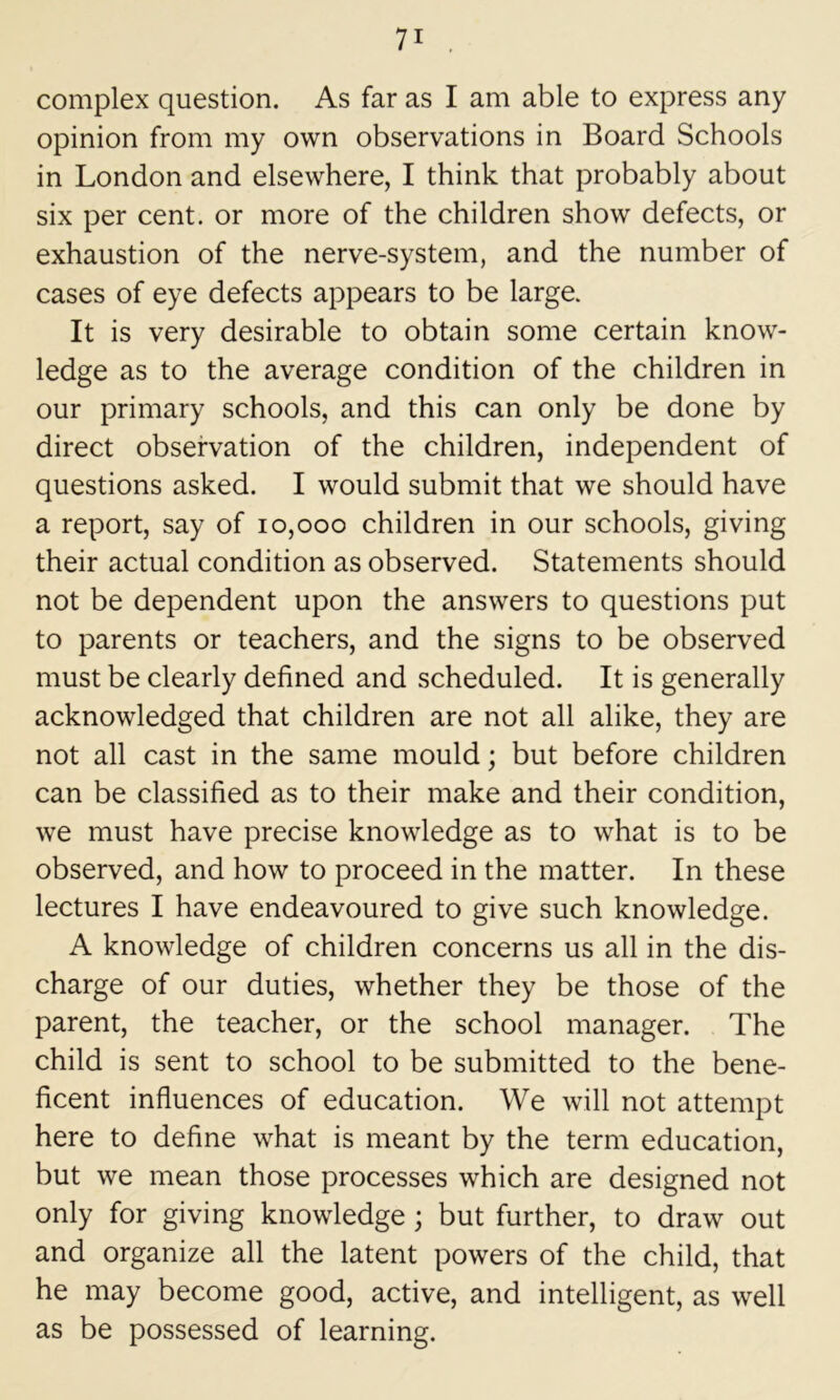 complex question. As far as I am able to express any opinion from my own observations in Board Schools in London and elsewhere, I think that probably about six per cent, or more of the children show defects, or exhaustion of the nerve-system, and the number of cases of eye defects appears to be large. It is very desirable to obtain some certain know- ledge as to the average condition of the children in our primary schools, and this can only be done by direct observation of the children, independent of questions asked. I would submit that we should have a report, say of 10,000 children in our schools, giving their actual condition as observed. Statements should not be dependent upon the answers to questions put to parents or teachers, and the signs to be observed must be clearly defined and scheduled. It is generally acknowledged that children are not all alike, they are not all cast in the same mould; but before children can be classified as to their make and their condition, we must have precise knowledge as to what is to be observed, and how to proceed in the matter. In these lectures I have endeavoured to give such knowledge. A knowledge of children concerns us all in the dis- charge of our duties, whether they be those of the parent, the teacher, or the school manager. The child is sent to school to be submitted to the bene- ficent influences of education. We will not attempt here to define what is meant by the term education, but we mean those processes which are designed not only for giving knowledge; but further, to draw out and organize all the latent powers of the child, that he may become good, active, and intelligent, as well as be possessed of learning.