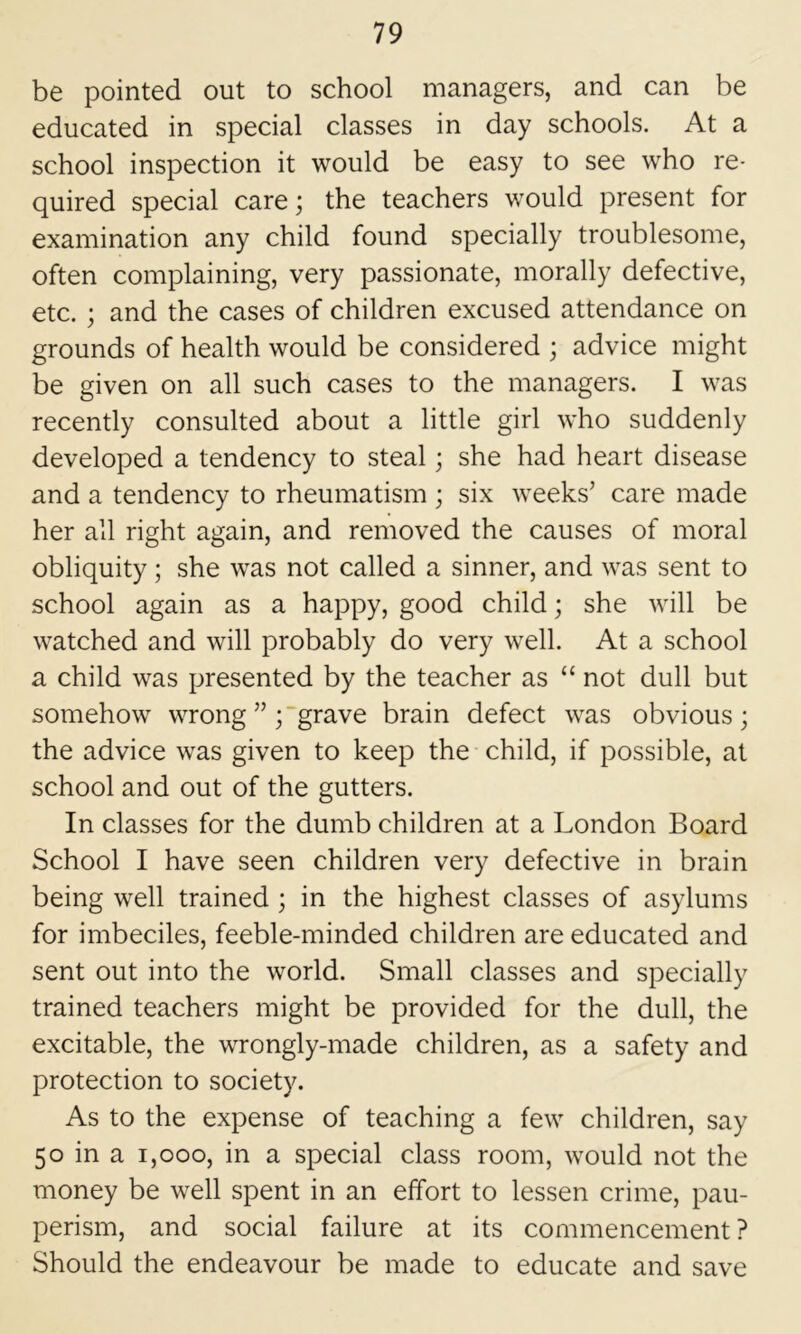 be pointed out to school managers, and can be educated in special classes in day schools. At a school inspection it would be easy to see who re- quired special care; the teachers would present for examination any child found specially troublesome, often complaining, very passionate, morally defective, etc. ; and the cases of children excused attendance on grounds of health would be considered ; advice might be given on all such cases to the managers. I was recently consulted about a little girl who suddenly developed a tendency to steal; she had heart disease and a tendency to rheumatism ; six weeks’ care made her all right again, and removed the causes of moral obliquity; she was not called a sinner, and was sent to school again as a happy, good child; she will be watched and will probably do very well. At a school a child was presented by the teacher as “ not dull but somehow wrong grave brain defect was obvious; the advice was given to keep the child, if possible, at school and out of the gutters. In classes for the dumb children at a London Board School I have seen children very defective in brain being well trained ; in the highest classes of asylums for imbeciles, feeble-minded children are educated and sent out into the world. Small classes and specially trained teachers might be provided for the dull, the excitable, the wrongly-made children, as a safety and protection to society. As to the expense of teaching a few children, say 50 in a 1,000, in a special class room, would not the money be well spent in an effort to lessen crime, pau- perism, and social failure at its commencement ? Should the endeavour be made to educate and save