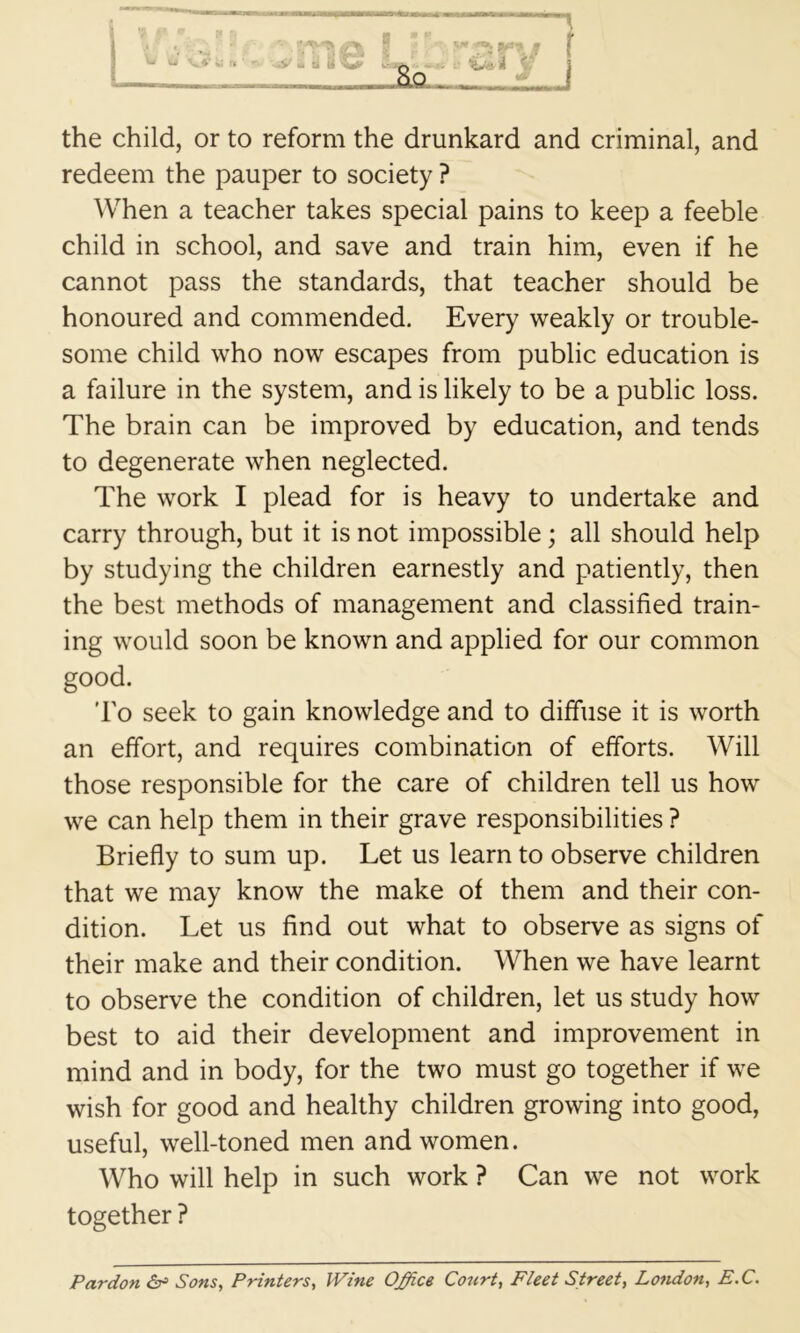 the child, or to reform the drunkard and criminal, and redeem the pauper to society ? When a teacher takes special pains to keep a feeble child in school, and save and train him, even if he cannot pass the standards, that teacher should be honoured and commended. Every weakly or trouble- some child who now escapes from public education is a failure in the system, and is likely to be a public loss. The brain can be improved by education, and tends to degenerate when neglected. The work I plead for is heavy to undertake and carry through, but it is not impossible; all should help by studying the children earnestly and patiently, then the best methods of management and classified train- ing would soon be known and applied for our common good. I'o seek to gain knowledge and to diffuse it is worth an effort, and requires combination of efforts. Will those responsible for the care of children tell us how we can help them in their grave responsibilities ? Briefly to sum up. Let us learn to observe children that we may know the make of them and their con- dition. Let us find out what to observe as signs of their make and their condition. When we have learnt to observe the condition of children, let us study how best to aid their development and improvement in mind and in body, for the two must go together if we wish for good and healthy children growing into good, useful, well-toned men and women. Who will help in such work ? Can we not work together ? Pardon Sons, Printers, Wine Office Court, Fleet Street, London, E.C.