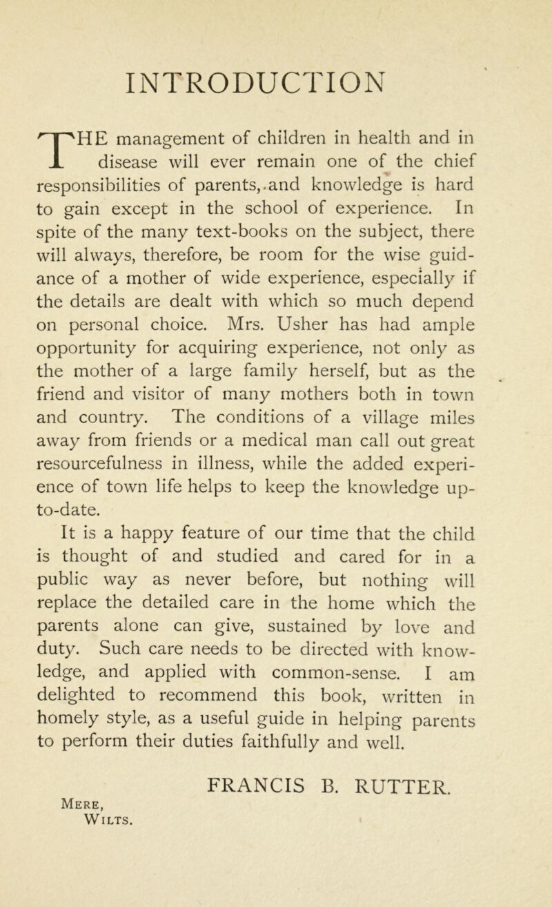 INTRODUCTION THE management of children in health and in disease will ever remain one of the chief responsibilities of parents,.and knowledge is hard to gain except in the school of experience. In spite of the many text-books on the subject, there will always, therefore, be room for the wise guid- ance of a mother of wide experience, especially if the details are dealt with which so much depend on personal choice. Mrs. Usher has had ample opportunity for acquiring experience, not only as the mother of a large family herself, but as the friend and visitor of many mothers both in town and country. The conditions of a village miles away from friends or a medical man call out great resourcefulness in illness, while the added experi- ence of town life helps to keep the knowledge up- to-date. It is a happy feature of our time that the child is thought of and studied and cared for in a public way as never before, but nothing will replace the detailed care in the home which the parents alone can give, sustained by love and duty. Such care needs to be directed with know- ledge, and applied with common-sense. I am delighted to recommend this book, written in homely style, as a useful guide in helping parents to perform their duties faithfully and well. FRANCIS B. RUTTER. Mere, Wilts.