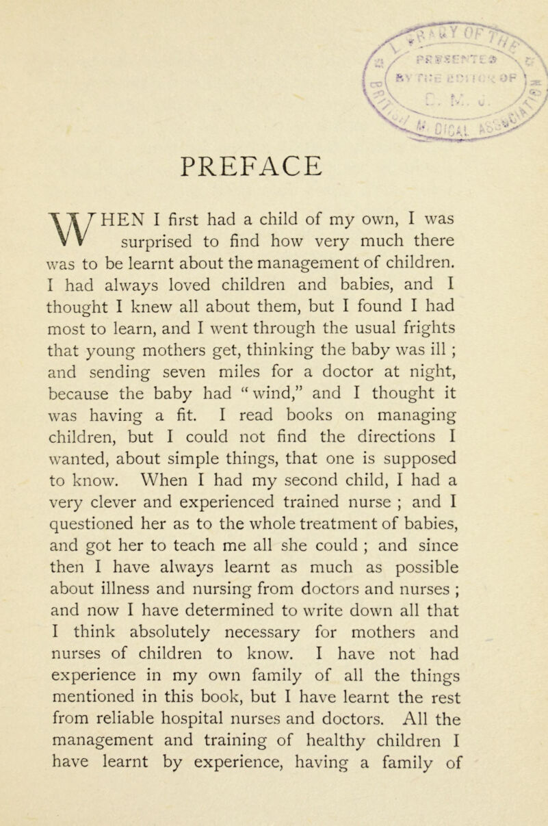 PREFACE WHEN I first had a child of my own, I was surprised to find how very much there was to be learnt about the management of children. I had always loved children and babies, and I thought I knew all about them, but I found I had most to learn, and I went through the usual frights that young mothers get, thinking the baby was ill ; and sending seven miles for a doctor at night, because the baby had “ wind,” and I thought it was having a fit. I read books on managing children, but I could not find the directions I wanted, about simple things, that one is supposed to know. When I had my second child, I had a very clever and experienced trained nurse ; and I questioned her as to the whole treatment of babies, and got her to teach me all she could ; and since then I have always learnt as much as possible about illness and nursing from doctors and nurses ; and now I have determined to write down all that I think absolutely necessary for mothers and nurses of children to know. I have not had experience in my own family of all the things mentioned in this book, but I have learnt the rest from reliable hospital nurses and doctors. All the management and training of healthy children I have learnt by experience, having a family of