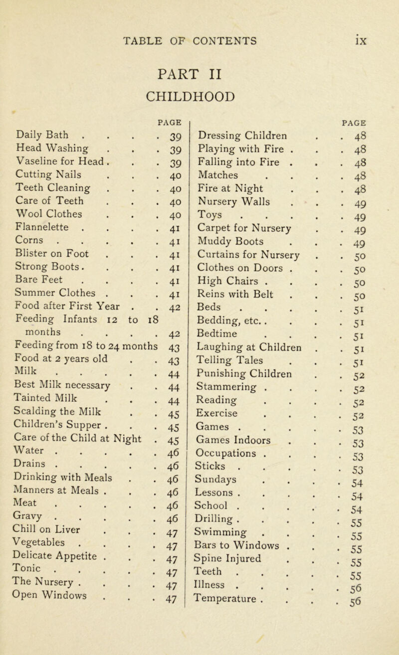 PART II CHILDHOOD Daily Bath PAGE • 39 Dressing Children Head Washing 39 Playing with Fire . Vaseline for Head . 39 Falling into Fire . Cutting Nails 40 Matches Teeth Cleaning 40 Fire at Night Care of Teeth 40 Nursery Walls Wool Clothes 40 T oys Flannelette 4i Carpet for Nursery Corns 4i Muddy Boots Blister on Foot 4i Curtains for Nursery Strong Boots. 4i Clothes on Doors . Bare Feet 4i High Chairs . Summer Clothes . 41 Reins with Belt Food after First Year 42 Beds Feeding Infants 12 months to l8 42 Bedding, etc. . Bedtime Feeding from 18 to 24 months 43 Laughing at Children Food at 2 years old 43 Telling Tales Milk 44 Punishing Children Best Milk necessary 44 Stammering . Tainted Milk 44 Reading Scalding the Milk 45 Exercise Children’s Supper . 45 Games . Care of the Child at Night 45 Games Indoors Water . 46 | Occupations . Drains . 46 Sticks Drinking with Meals 46 Sundays Manners at Meals . 46 Lessons . Meat 46 School . Gravy . 46 Drilling . Chill on Liver 47 Swimming Vegetables 47 Bars to Windows . Delicate Appetite . 47 Spine Injured Tonic . 47 Teeth The Nursery . 47 Illness . Open Windows • • 47 Temperature . PAGE • 48 • 48 . 48 . 48 . 48 • 49 • 49 • 49 . 49 • 50 • 50 • 50 • 50 • 5i • 5i • 5i • 5i • 5i • 52 • 52 • 52 • 52 • 53 • 53 • 53 • 53 • 54 • 54 • 54 • 55 • 55 • 55 • 55 • 55 • 56 • 56