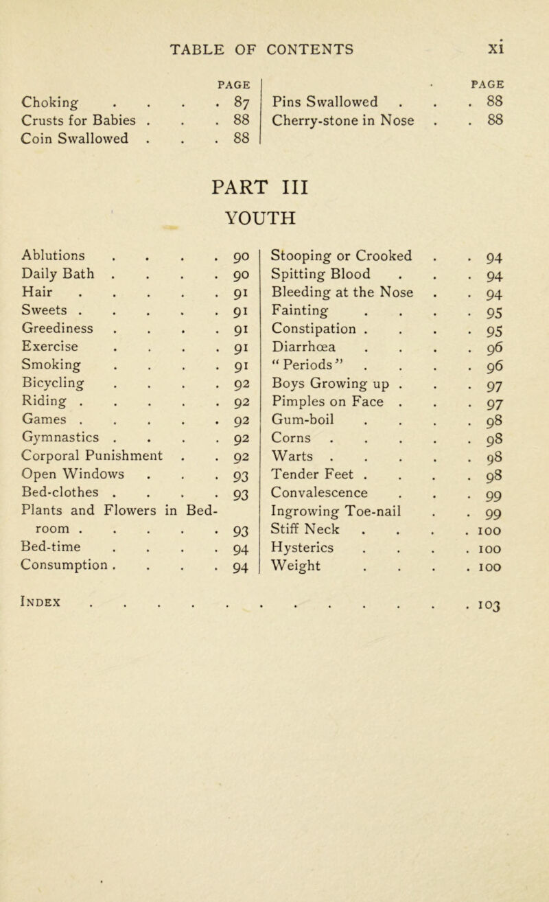 Choking Crusts for Babies . Coin Swallowed PAGE • 87 . 88 . 88 Pins Swallowed Cherry-stone in Nose PAGE . 88 . 88 PART III YOUTH Ablutions .... 90 Daily Bath .... 90 Hair ..... 9i Sweets ..... 9i Greediness .... 9i Exercise .... 9i Smoking .... 91 Bicycling .... 92 Riding ..... 92 Games ..... 92 Gymnastics .... 92 Corporal Punishment 92 Open Windows 93 Bed-clothes .... 93 Plants and Flowers in Bed- room ..... 93 Bed-time .... 94 Consumption .... 94 Index Stooping or Crooked • 94 Spitting Blood . 94 Bleeding at the Nose . 94 Fainting • 95 Constipation . • 95 Diarrhoea . 96 “ Periods ” . 96 Boys Growing up . • 97 Pimples on Face . • 97 Gum-boil . 98 Corns .... . 98 Warts .... . 98 Tender Feet . . 98 Convalescence . 99 Ingrowing Toe-nail . 99 Stiff Neck . 100 Hysterics . 100 Weight . 100 . 103