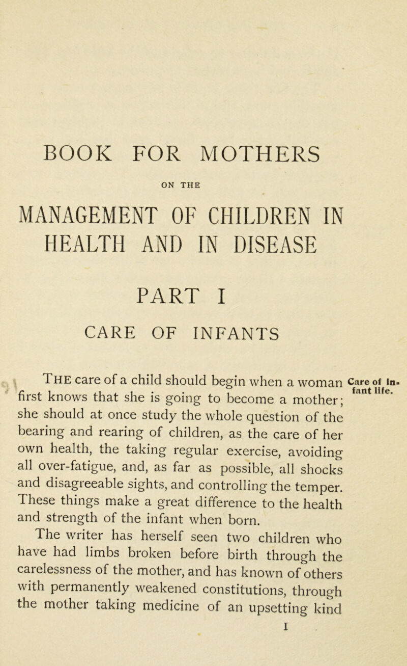 BOOK FOR MOTHERS ON THE MANAGEMENT OF CHILDREN IN HEALTH AND IN DISEASE PART I CARE OF INFANTS The care of a child should begin when a woman first knows that she is going to become a mother; she should at once study the whole question of the bearing and rearing of children, as the care of her own health, the taking regular exercise, avoiding all over-fatigue, and, as far as possible, all shocks and disagreeable sights, and controlling the temper. These things make a great difference to the health and strength of the infant when born. The writer has herself seen two children who have had limbs broken before birth through the carelessness of the mother, and has known of others with permanently weakened constitutions, through the mother taking medicine of an upsetting kind Care of ln> font life.