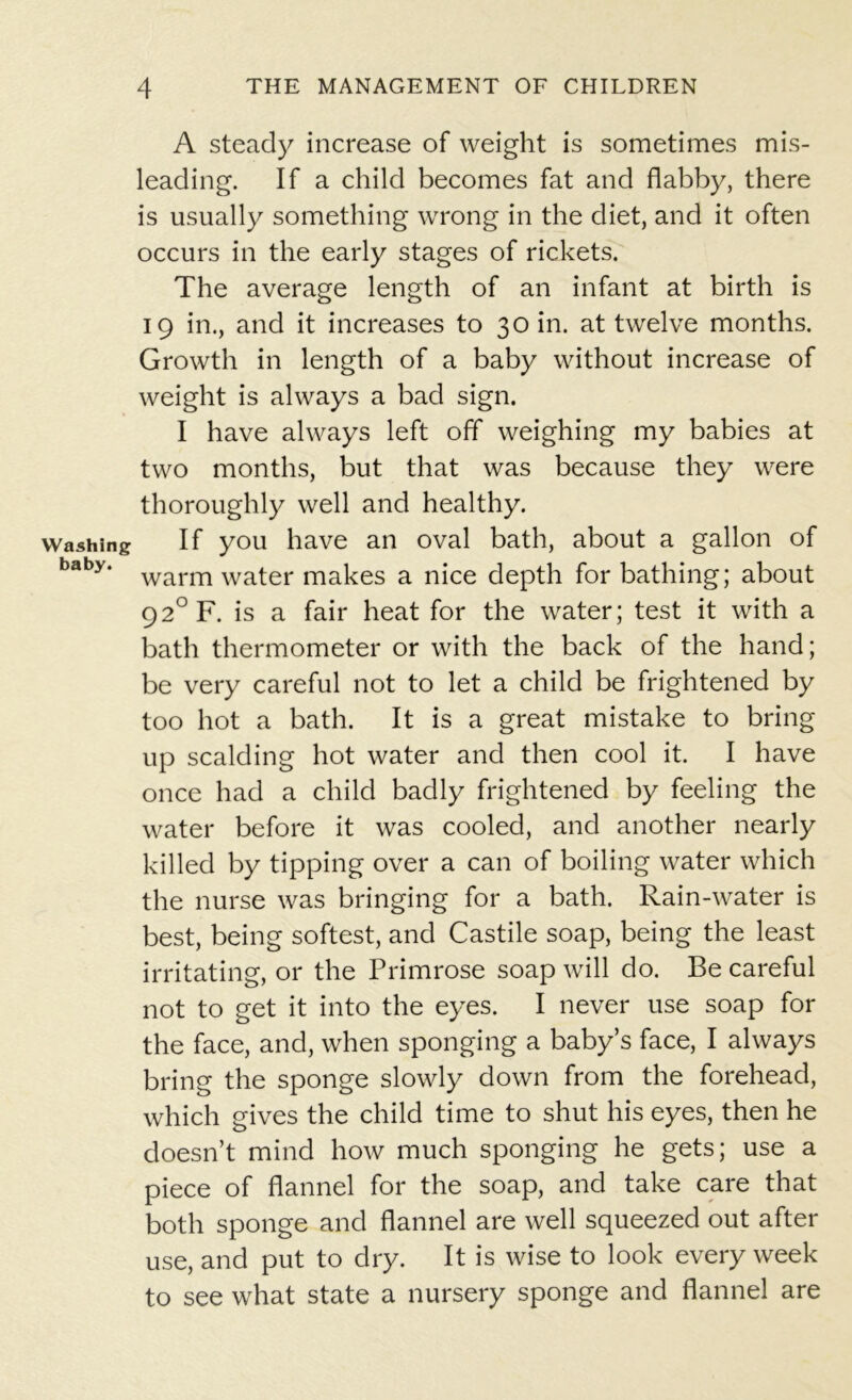 Washing baby. A steady increase of weight is sometimes mis- leading. If a child becomes fat and flabby, there is usually something wrong in the diet, and it often occurs in the early stages of rickets. The average length of an infant at birth is 19 in., and it increases to 30 in. at twelve months. Growth in length of a baby without increase of weight is always a bad sign. I have always left off weighing my babies at two months, but that was because they were thoroughly well and healthy. If you have an oval bath, about a gallon of warm water makes a nice depth for bathing; about 92°F. is a fair heat for the water; test it with a bath thermometer or with the back of the hand; be very careful not to let a child be frightened by too hot a bath. It is a great mistake to bring up scalding hot water and then cool it. I have once had a child badly frightened by feeling the water before it was cooled, and another nearly killed by tipping over a can of boiling water which the nurse was bringing for a bath. Rain-water is best, being softest, and Castile soap, being the least irritating, or the Primrose soap will do. Be careful not to get it into the eyes. I never use soap for the face, and, when sponging a baby’s face, I always bring the sponge slowly down from the forehead, which gives the child time to shut his eyes, then he doesn’t mind how much sponging he gets; use a piece of flannel for the soap, and take care that both sponge and flannel are well squeezed out after use, and put to dry. It is wise to look every week to see what state a nursery sponge and flannel are