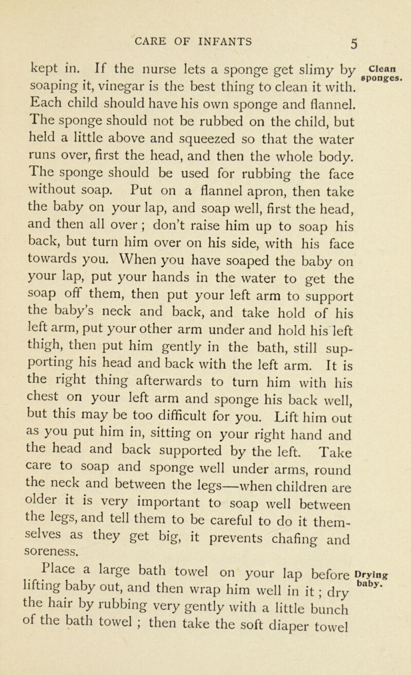 kept in. If the nurse lets a sponge get slimy by clean ... sponge! soaping it, vinegar is the best thing to clean it with. Each child should have his own sponge and flannel. The sponge should not be rubbed on the child, but held a little above and squeezed so that the water runs over, first the head, and then the whole body. The sponge should be used for rubbing the face without soap. Put on a flannel apron, then take the baby on your lap, and soap well, first the head, and then all over ; don’t raise him up to soap his back, but turn him over on his side, with his face towards you. When you have soaped the baby on your lap, put your hands in the water to get the soap off them, then put your left arm to support the baby’s neck and back, and take hold of his left arm, put your other arm under and hold his left thigh, then put him gently in the bath, still sup- porting his head and back with the left arm. It is the right thing afterwards to turn him with his chest on your left arm and sponge his back well, but this may be too difficult for you. Lift him out as you put him in, sitting on your right hand and the head and back supported by the left. Take caie to soap and sponge well under arms, round the neck and between the legs—when children are older it is very important to soap well between the legs, and tell them to be careful to do it them- selves as they get big, it prevents chafing and soreness. Place a large bath towel on your lap before Drying lifting baby out, and then wrap him well in it; dry bdb>* the hair by rubbing very gently with a little bunch of the bath towel ; then take the soft diaper towel