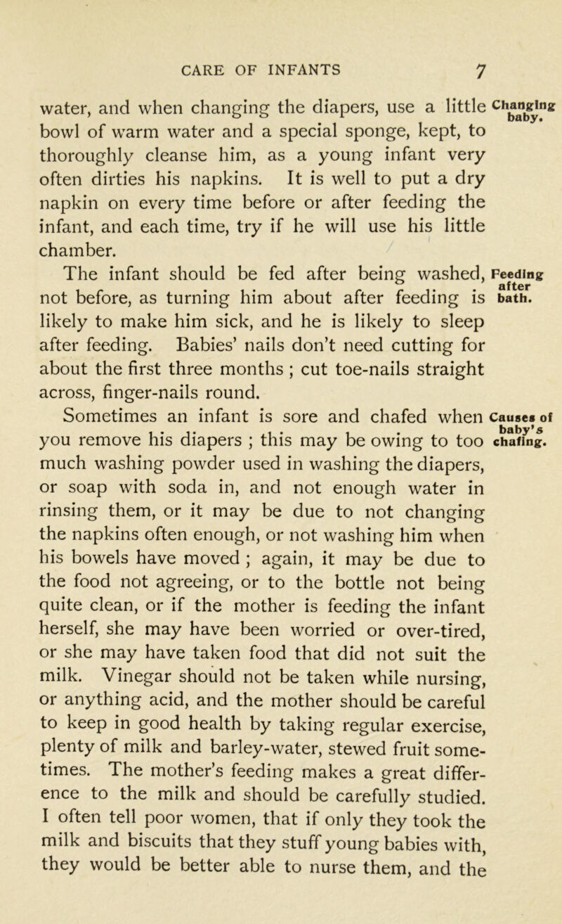 water, and when changing the diapers, use a little Ch^^Jna: bowl of warm water and a special sponge, kept, to thoroughly cleanse him, as a young infant very often dirties his napkins. It is well to put a dry napkin on every time before or after feeding the infant, and each time, try if he will use his little chamber. The infant should be fed after being washed, Feeding ^ fl jf ter not before, as turning him about after feeding is bath, likely to make him sick, and he is likely to sleep after feeding. Babies’ nails don’t need cutting for about the first three months ; cut toe-nails straight across, finger-nails round. Sometimes an infant is sore and chafed when cause* of you remove his diapers ; this may be owing to too chafing, much washing powder used in washing the diapers, or soap with soda in, and not enough water in rinsing them, or it may be due to not changing the napkins often enough, or not washing him when his bowels have moved ; again, it may be due to the food not agreeing, or to the bottle not being quite clean, or if the mother is feeding the infant herself, she may have been worried or over-tired, or she may have taken food that did not suit the milk. Vinegar should not be taken while nursing, or anything acid, and the mother should be careful to keep in good health by taking regular exercise, plenty of milk and barley-water, stewed fruit some- times. The mother’s feeding makes a great differ- ence to the milk and should be carefully studied. I often tell poor women, that if only they took the milk and biscuits that they stuff young babies with, they would be better able to nurse them, and the