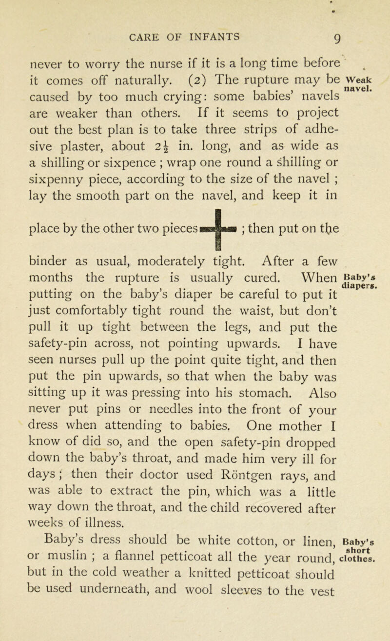 never to worry the nurse if it is a long time before it comes off naturally. (2) The rupture may be weak caused by too much crying: some babies’ navels are weaker than others. If it seems to project out the best plan is to take three strips of adhe- sive plaster, about 2\ in. long, and as wide as a shilling or sixpence ; wrap one round a shilling or sixpenny piece, according to the size of the navel ; lay the smooth part on the navel, and keep it in place by the other two pieces + ; then put on tbe binder as usual, moderately tight. After a few months the rupture is usually cured. When Baby’s 1 J diapers. putting on the baby’s diaper be careful to put it just comfortably tight round the waist, but don’t pull it up tight between the legs, and put the safety-pin across, not pointing upwards. I have seen nurses pull up the point quite tight, and then put the pin upwards, so that when the baby was sitting up it was pressing into his stomach. Also never put pins or needles into the front of your dress when attending to babies. One mother I know of did so, and the open safety-pin dropped down the baby’s throat, and made him very ill for days ; then their doctor used Rontgen rays, and was able to extract the pin, which was a little way down the throat, and the child recovered after weeks of illness. Baby’s dress should be white cotton, or linen, Baby’s or muslin ; a flannel petticoat all the year round, clothes, but in the cold weather a knitted petticoat should be used underneath, and wool sleeves to the vest