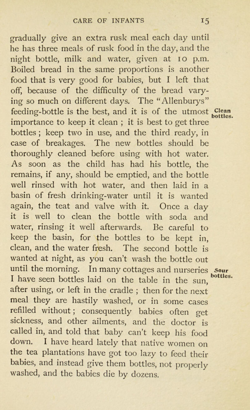 gradually give an extra rusk meal each day until he has three meals of rusk food in the day, and the night bottle, milk and water, given at 10 p.m. Boiled bread in the same proportions is another food that is very good for babies, but I left that off, because of the difficulty of the bread vary- ing so much on different days. The “Allenburys” feeding-bottle is the best, and it is of the utmost importance to keep it clean ; it is best to get three bottles ; keep two in use, and the third ready, in case of breakages. The new bottles should be thoroughly cleaned before using with hot water. As soon as the child has had his bottle, the remains, if any, should be emptied, and the bottle well rinsed with hot water, and then laid in a basin of fresh drinking-water until it is wanted again, the teat and valve with it. Once a day it is well to clean the bottle with soda and water, rinsing it well afterwards. Be careful to keep the basin, for the bottles to be kept in, clean, and the water fresh. The second bottle is wanted at night, as you can’t wash the bottle out until the morning. In many cottages and nurseries I have seen bottles laid on the table in the sun, after using, or left in the cradle ; then for the next meal they are hastily washed, or in some cases refilled without; consequently babies often get sickness, and other ailments, and the doctor is called in, and told that baby can’t keep his food down. I have heard lately that native women on the tea plantations have got too lazy to feed their babies, and instead give them bottles, not properly washed, and the babies die by dozens. Clean bottles. •Sour bottles.