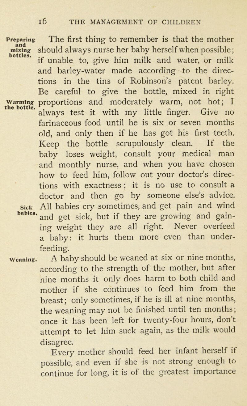 Preparing The first thing to remember is that the mother mixing should always nurse her baby herself when possible; if unable to, give him milk and water, or milk and barley-water made according to the direc- tions in the tins of Robinson’s patent barley. Be careful to give the bottle, mixed in right warming proportions and moderately warm, not hot; I the bottle. , r . . . i • i r • always test it with my little finger. Give no farinaceous food until he is six or seven months old, and only then if he has got his first teeth. Keep the bottle scrupulously clean. If the baby loses weight, consult your medical man and monthly nurse, and when you have chosen how to feed him, follow out your doctor’s direc- tions with exactness ; it is no use to consult a doctor and then go by someone else’s advice, sick All babies cry sometimes, and get pain and wind a ,es‘ and get sick, but if they are growing and gain- ing weight they are all right. Never overfeed a baby: it hurts them more even than under- feeding. weaning. A baby should be weaned at six or nine months, according to the strength of the mother, but after nine months it only does harm to both child and mother if she continues to feed him from the breast; only sometimes, if he is ill at nine months, the weaning may not be finished until ten months; once it has been left for twenty-four hours, don’t attempt to let him suck again, as the milk would disagree. Every mother should feed her infant herself if possible, and even if she is not strong enough to continue for long, it is of the greatest importance