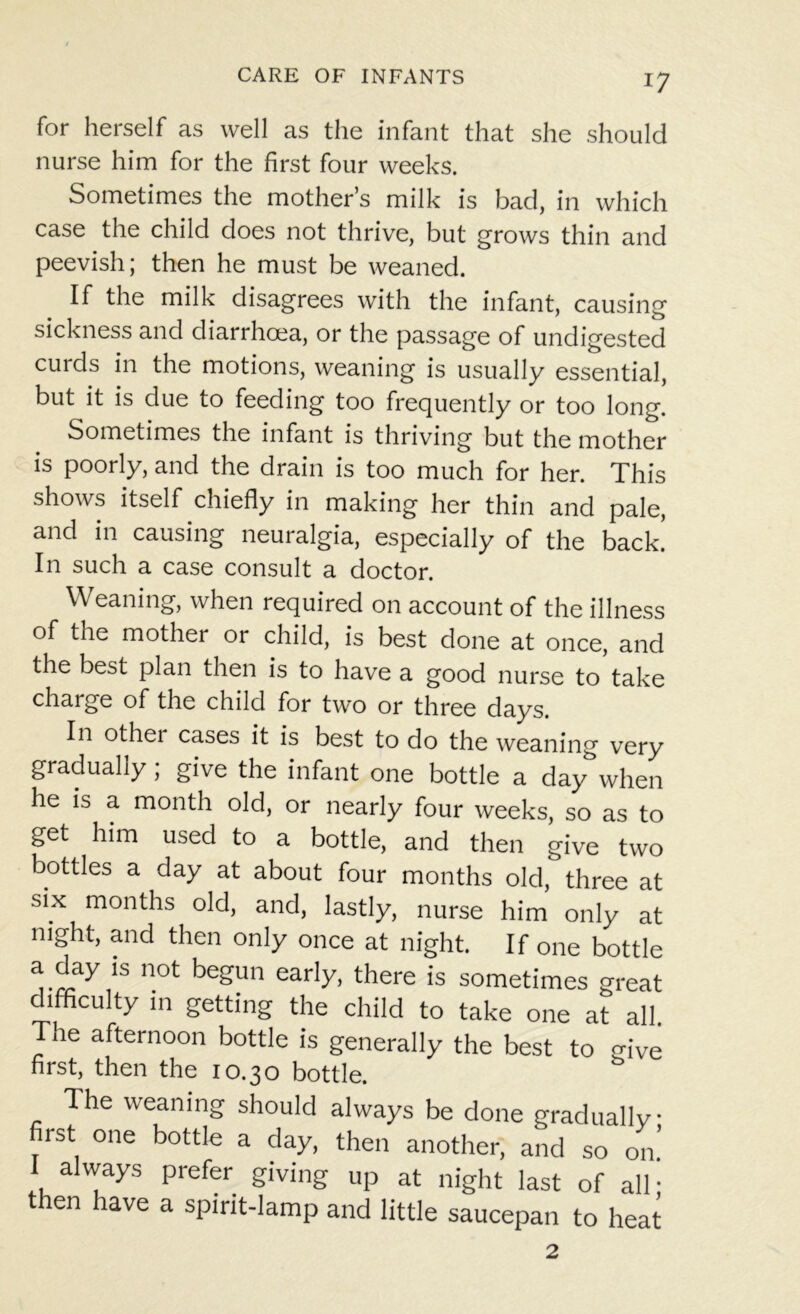 for herself as well as the infant that she should nurse him for the first four weeks. Sometimes the mother’s milk is bad, in which case the child does not thrive, but grows thin and peevish; then he must be weaned. If the milk disagrees with the infant, causing sickness and diarrhoea, or the passage of undigested curds in the motions, weaning is usually essential, but it is due to feeding too frequently or too long. Sometimes the infant is thriving but the mother is poorly, and the drain is too much for her. This shows itself chiefly in making her thin and pale, and in causing neuralgia, especially of the back! In such a case consult a doctor. Weaning, when required on account of the illness of the mother or child, is best done at once, and the best plan then is to have a good nurse to take charge of the child for two or three days. In other cases it is best to do the weaning very gradually; give the infant one bottle a day when he is a month old, or nearly four weeks, so as to get him used to a bottle, and then give two bottles a day at about four months old, three at six months old, and, lastly, nurse him only at night, and then only once at night. If one bottle a day is not begun early, there is sometimes great difficulty m getting the child to take one at all. The afternoon bottle is generally the best to ffive first, then the 10.30 bottle. The weaning should always be done gradually first one bottle a day, then another, and so on! 1 always prefer giving up at night last of all • then have a spirit-lamp and little saucepan to heat 2