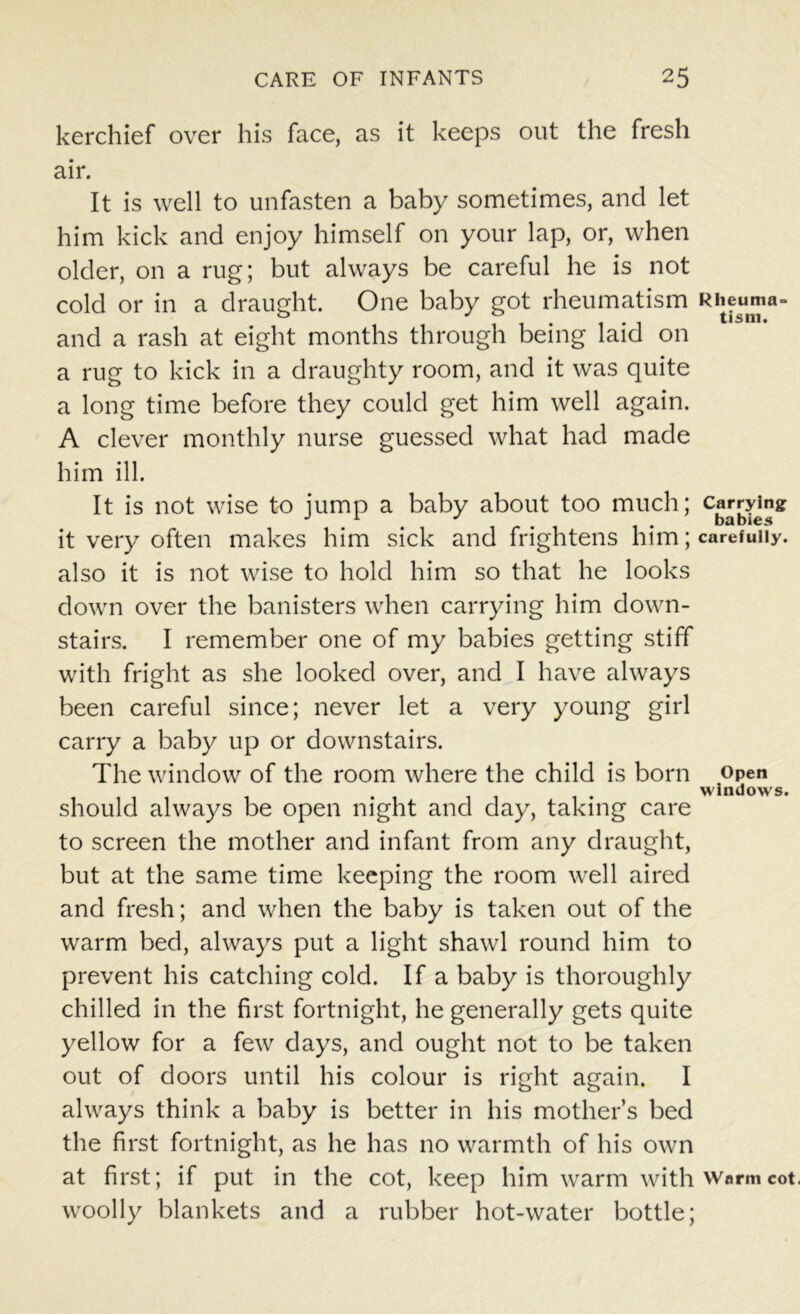 kerchief over his face, as it keeps out the fresh air. It is well to unfasten a baby sometimes, and let him kick and enjoy himself on your lap, or, when older, on a rug; but always be careful he is not cold or in a draught. One baby got rheumatism R^eumii- and a rash at eight months through being laid on a rug to kick in a draughty room, and it was quite a long time before they could get him well again. A clever monthly nurse guessed what had made him ill. It is not wise to jump a baby about too much; carrying J 1 J . babies it very often makes him sick and frightens him; carefully, also it is not wise to hold him so that he looks down over the banisters when carrying him down- stairs. I remember one of my babies getting stiff with fright as she looked over, and I have always been careful since; never let a very young girl carry a baby up or downstairs. The window of the room where the child is born open windows. should always be open night and day, taking care to screen the mother and infant from any draught, but at the same time keeping the room well aired and fresh; and when the baby is taken out of the warm bed, always put a light shawl round him to prevent his catching cold. If a baby is thoroughly chilled in the first fortnight, he generally gets quite yellow for a few days, and ought not to be taken out of doors until his colour is right again. I always think a baby is better in his mother’s bed the first fortnight, as he has no warmth of his own at first; if put in the cot, keep him warm with warm cot. woolly blankets and a rubber hot-water bottle;