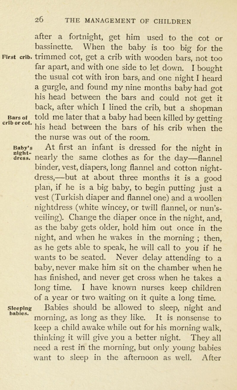 First crib. Bars of crib or cot. Baby’s night- dress. Sleeping babies. after a fortnight, get him used to the cot or bassinette. When the baby is too big for the trimmed cot, get a crib with wooden bars, not too far apart, and with one side to let down. I bought the usual cot with iron bars, and one night I heard a gurgle, and found my nine months baby had got his head between the bars and could not get it back, after which I lined the crib, but a shopman told me later that a baby had been killed by getting his head between the bars of his crib when the the nurse was out of the room. At first an infant is dressed for the night in nearly the same clothes as for the day—flannel binder, vest, diapers, long flannel and cotton night- dress,—but at about three months it is a good plan, if he is a big baby, to begin putting just a vest (Turkish diaper and flannel one) and a woollen nightdress (white wincey, or twill flannel, or nun’s- veiling). Change the diaper once in the night, and, as the baby gets older, hold him out once in the night, and when he wakes in the morning ; then, as he gets able to speak, he will call to you if he wants to be seated. Never delay attending to a baby, never make him sit on the chamber when he has finished, and never get cross when he takes a long time. I have known nurses keep children of a year or two waiting on it quite a long time. Babies should be allowed to sleep, night and morning, as long as they like. It is nonsense to keep a child awake while out for his morning walk, thinking it will give you a better night. They all need a rest in the morning, but only young babies want to sleep in the afternoon as well. After