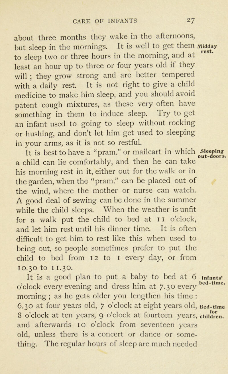 about three months they wake in the afternoons, but sleep in the mornings. It is well to get them Midday to sleep two or three hours in the morning, and at least an hour up to three or four years old if they will ; they grow strong and are better tempered with a daily rest. It is not right to give a child medicine to make him sleep, and you should avoid patent cough mixtures, as these very often have something in them to induce sleep. Try to get an infant used to going to sleep without rocking or hushing, and don’t let him get used to sleeping in your arms, as it is not so restful. It is best to have a “pram.” or mailcart in which sleeping a child can lie comfortably, and then he can take his morning rest in it, either out for the walk or in the garden, when the “pram.” can be placed out of the wind, where the mother or nurse can watch. A good deal of sewing can be done in the summer while the child sleeps. When the weather is unfit for a walk put the child to bed at 1 1 o’clock, and let him rest until his dinner time. It is often difficult to get him to rest like this when used to being out, so people sometimes prefer to put the child to bed from 12 to 1 every day, or from 10.30 to 1 1.30. It is a good plan to put a baby to bed at 6 infants’ o’clock every evening and dress him at 7.30 every hed t,me* morning ; as he gets older you lengthen his time : 6.30 at four years old, 7 o’clock at eight years old, Bed-time 8 o’clock at ten years, 9 o’clock at fourteen years, children, and afterwards 10 o’clock from seventeen years old, unless there is a concert or dance or some- thing. The regular hours of sleep are much needed