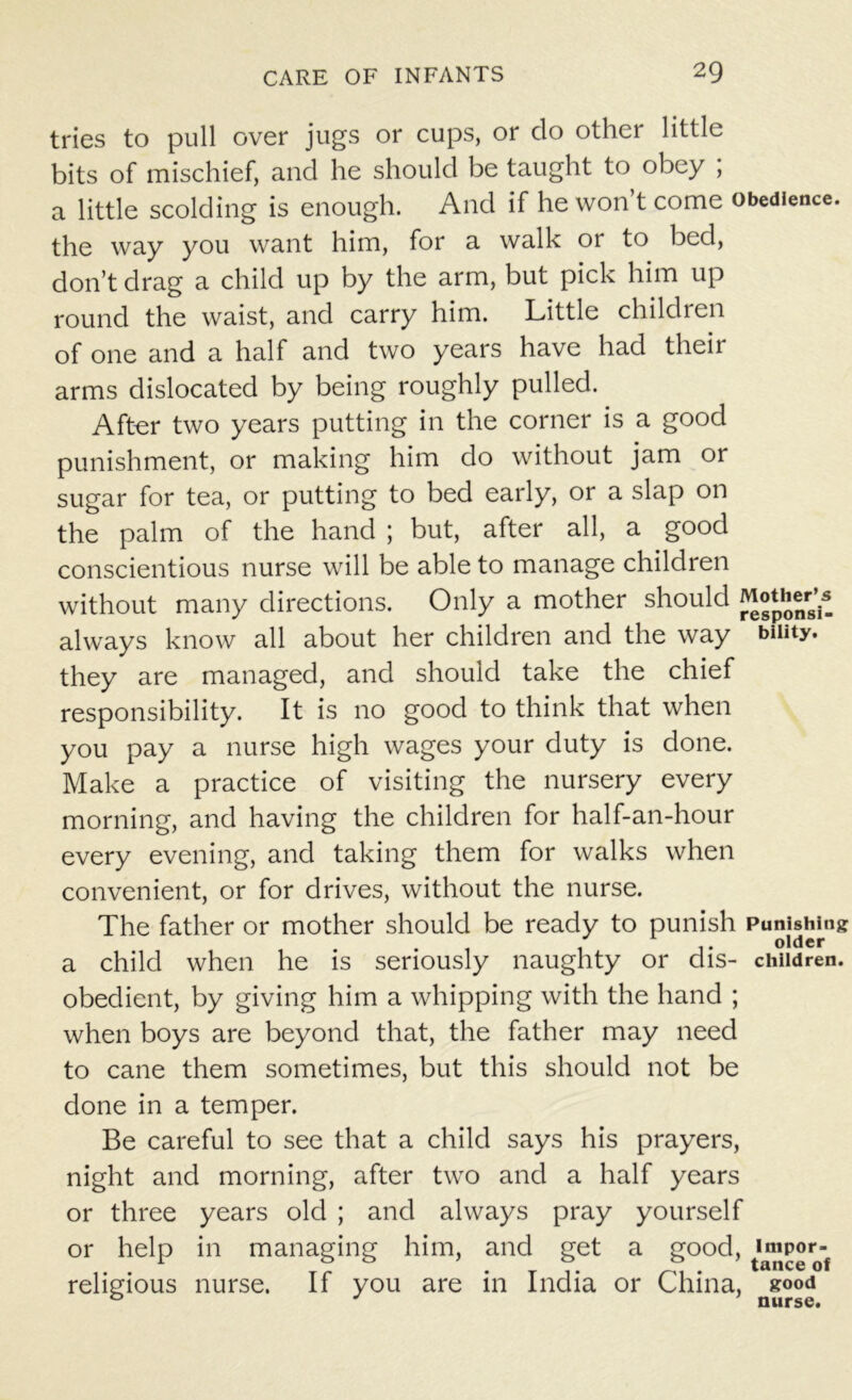 tries to pull over jugs or cups, or do other little bits of mischief, and he should be taught to obey ; a little scolding is enough. And if he won’t come obedience, the way you want him, for a walk or to bed, don’t drag a child up by the arm, but pick him up round the waist, and carry him. Little children of one and a half and two years have had their arms dislocated by being roughly pulled. After two years putting in the corner is a good punishment, or making him do without jam or sugar for tea, or putting to bed early, or a slap on the palm of the hand ; but, after all, a good conscientious nurse will be able to manage children without many directions. Only a mother should Mother’s always know all about her children and the way biuty. they are managed, and should take the chief responsibility. It is no good to think that when you pay a nurse high wages your duty is done. Make a practice of visiting the nursery every morning, and having the children for half-an-hour every evening, and taking them for walks when convenient, or for drives, without the nurse. The father or mother should be ready to punish Punishing . older a child when he is seriously naughty or dis- children, obedient, by giving him a whipping with the hand ; when boys are beyond that, the father may need to cane them sometimes, but this should not be done in a temper. Be careful to see that a child says his prayers, night and morning, after two and a half years or three years old ; and always pray yourself or help in managing him, and get a good, religious nurse. If you are in India or China, good 0 J nurse.