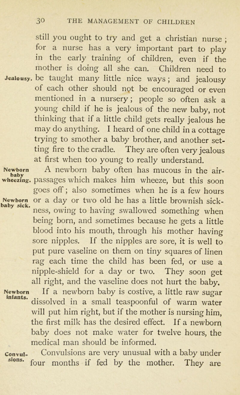 still you ought to try and get a Christian nurse ; for a nurse has a very important part to play in the early training of children, even if the mother is doing all she can. Children need to Jealousy, be taught many little nice ways ; and jealousy of each other should npt be encouraged or even mentioned in a nursery; people so often ask a young child if he is jealous of the new baby, not thinking that if a little child gets really jealous he may do anything. I heard of one child in a cottage trying to smother a baby brother, and another set- ting fire to the cradle. They are often very jealous at first when too young to really understand. A newborn baby often has mucous in the air- . passages which makes him wheeze, but this soon goes off; also sometimes when he is a few hours or a day or two old he has a little brownish sick- ' ness, owing to having swallowed something when being born, and sometimes because he gets a little blood into his mouth, through his mother having sore nipples. If the nipples are sore, it is well to put pure vaseline on them on tiny squares of linen rag each time the child has been fed, or use a nipple-shield for a day or two. They soon get all right, and the vaseline does not hurt the baby. If a newborn baby is costive, a little raw sugar dissolved in a small teaspoonful of warm water will put him right, but if the mother is nursing him, the first milk has the desired effect. If a newborn baby does not make water for twelve hours, the medical man should be informed. Convulsions are very unusual with a baby under four months if fed by the mother. They are Newborn baby wheezing Newborn baby sick Newborn infants. Convul sions.