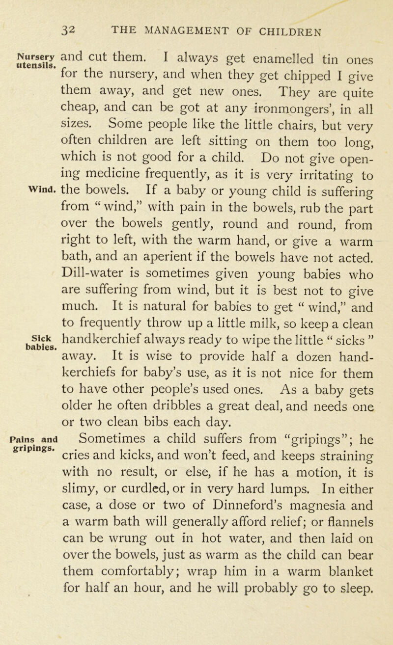 utensils and Cut them* 1 always get enamelled tin ones * for the nursery, and when they get chipped I give them away, and get new ones. They are quite cheap, and can be got at any ironmongers’, in all sizes. Some people like the little chairs, but very often children are left sitting on them too long, which is not good for a child. Do not give open- ing medicine frequently, as it is very irritating to wind, the bowels. If a baby or young child is suffering from “ wind,” with pain in the bowels, rub the part over the bowels gently, round and round, from right to left, with the warm hand, or give a warm bath, and an aperient if the bowels have not acted. Dill-water is sometimes given young babies who are suffering from wind, but it is best not to give much. It is natural for babies to get “ wind,” and to frequently throw up a little milk, so keep a clean bfbies handkerchief always ready to wipe the little “ sicks ” away. It is wise to provide half a dozen hand- kerchiefs for baby’s use, as it is not nice for them to have other people’s used ones. As a baby gets older he often dribbles a great deal, and needs one or two clean bibs each day. Pains and Sometimes a child suffers from “gripings”; he gripmgs. cr*es anq tdcpS) ancf won’t feed, and keeps straining with no result, or else, if he has a motion, it is slimy, or curdled, or in very hard lumps. In either case, a dose or two of Dinneford’s magnesia and a warm bath will generally afford relief; or flannels can be wrung out in hot water, and then laid on over the bowels, just as warm as the child can bear them comfortably; wrap him in a warm blanket for half an hour, and he will probably go to sleep.