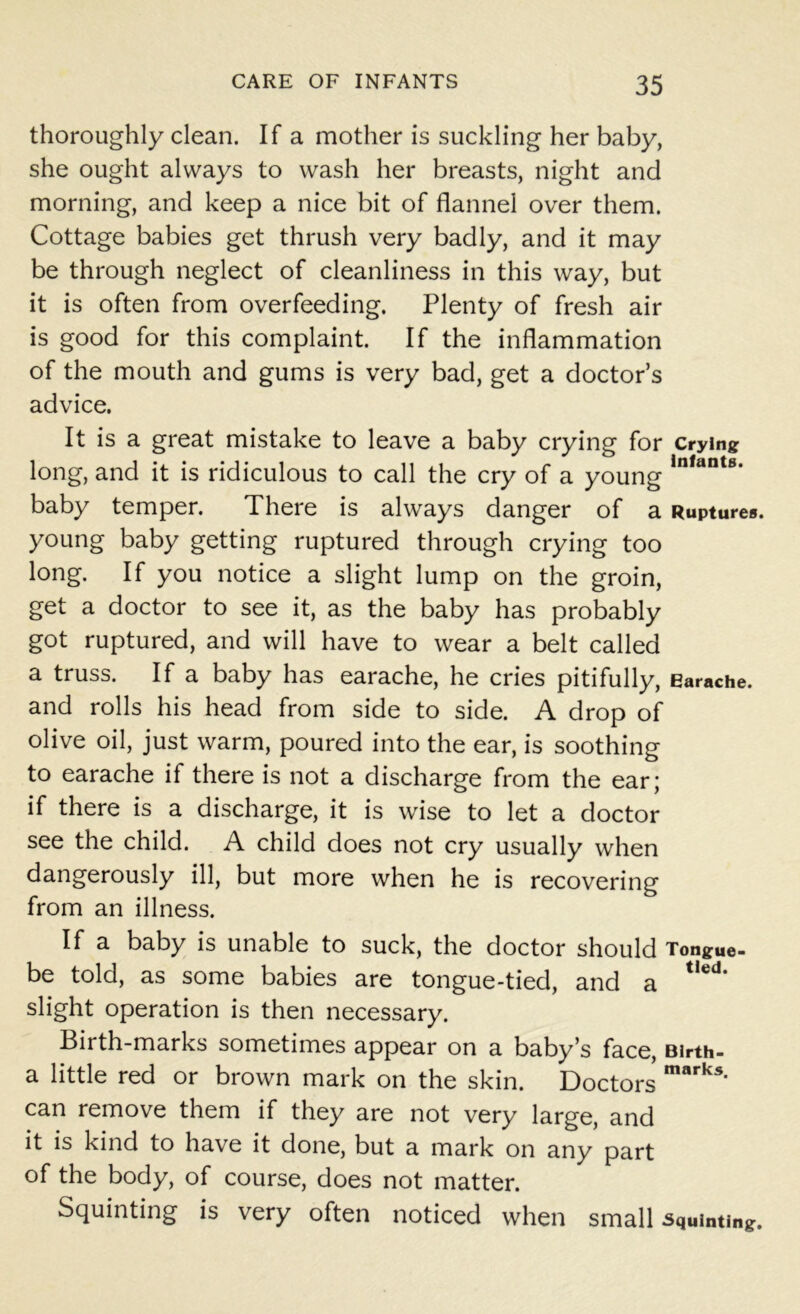 thoroughly clean. If a mother is suckling her baby, she ought always to wash her breasts, night and morning, and keep a nice bit of flannel over them. Cottage babies get thrush very badly, and it may be through neglect of cleanliness in this way, but it is often from overfeeding. Plenty of fresh air is good for this complaint. If the inflammation of the mouth and gums is very bad, get a doctor’s advice. It is a great mistake to leave a baby crying for crying long, and it is ridiculous to call the cry of a young ln,ant8, baby temper. There is always danger of a Ruptures, young baby getting ruptured through crying too long. If you notice a slight lump on the groin, get a doctor to see it, as the baby has probably got ruptured, and will have to wear a belt called a truss. If a baby has earache, he cries pitifully, Earache, and rolls his head from side to side. A drop of olive oil, just warm, poured into the ear, is soothing to earache if there is not a discharge from the ear; if there is a discharge, it is wise to let a doctor see the child. A child does not cry usually when dangerously ill, but more when he is recovering from an illness. If a baby is unable to suck, the doctor should Tongue- be told, as some babies are tongue-tied, and a t,ed‘ slight operation is then necessary. Birth-marks sometimes appear on a baby’s face, Birth- a little red or brown mark on the skin. Doctors marks> can remove them if they are not very large, and it is kind to have it done, but a mark on any part of the body, of course, does not matter. Squinting is very often noticed when small squinting.