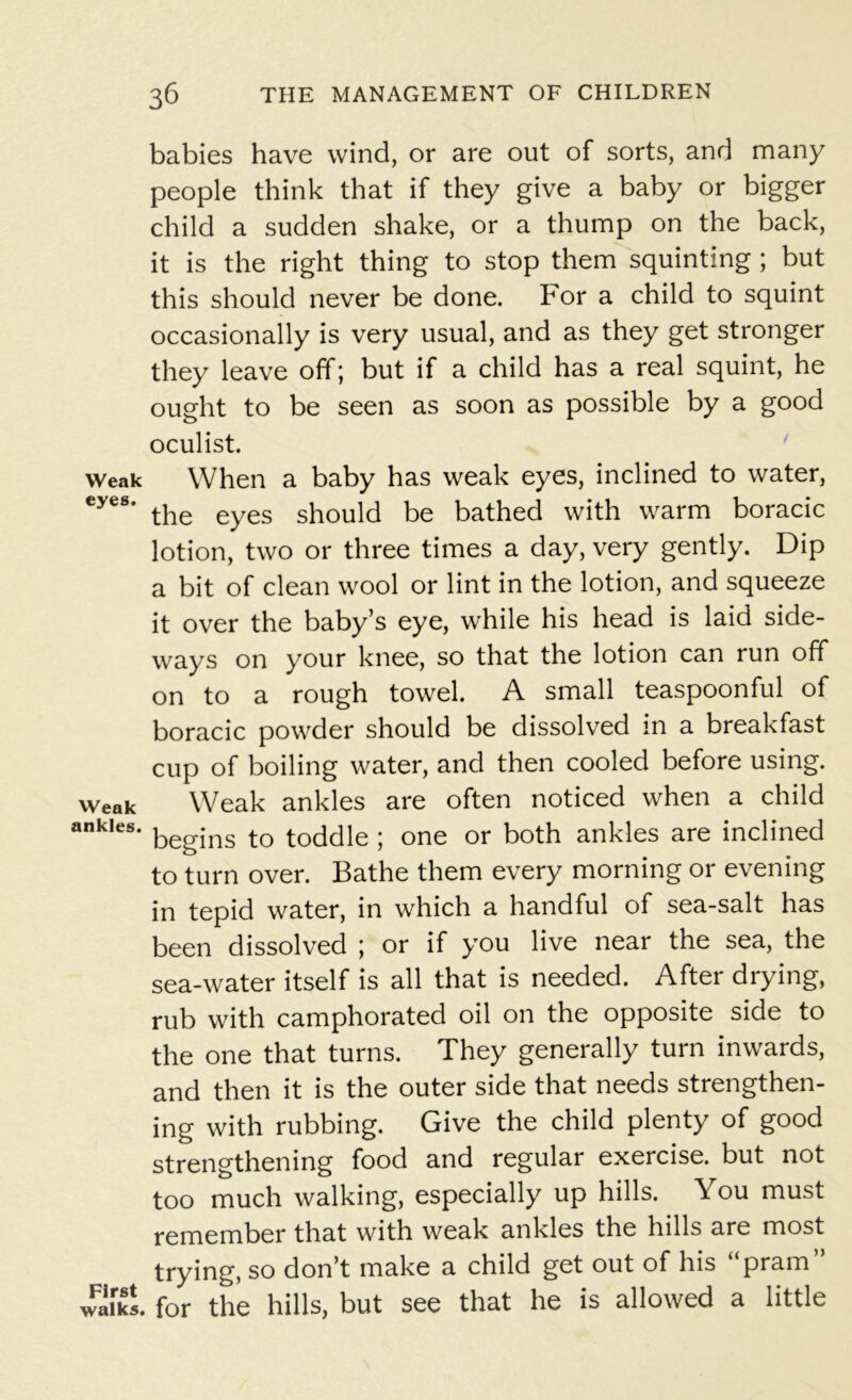 Weak eyes. VVeak ankles. First walks. babies have wind, or are out of sorts, and many people think that if they give a baby or bigger child a sudden shake, or a thump on the back, it is the right thing to stop them squinting ; but this should never be done. For a child to squint occasionally is very usual, and as they get stronger they leave off; but if a child has a real squint, he ought to be seen as soon as possible by a good oculist. When a baby has weak eyes, inclined to water, the eyes should be bathed with warm boracic lotion, two or three times a day, very gently. Dip a bit of clean wool or lint in the lotion, and squeeze it over the baby’s eye, while his head is laid side- ways on your knee, so that the lotion can run off on to a rough towel. A small teaspoonful of boracic powder should be dissolved in a breakfast cup of boiling water, and then cooled before using. Weak ankles are often noticed when a child begins to toddle ; one or both ankles are inclined to turn over. Bathe them every morning or evening in tepid water, in which a handful of sea-salt has been dissolved ; or if you live near the sea, the sea-water itself is all that is needed. After drying, rub with camphorated oil on the opposite side to the one that turns. They generally turn inwards, and then it is the outer side that needs strengthen- ing with rubbing. Give the child plenty of good strengthening food and regular exercise, but not too much walking, especially up hills. You must remember that with weak ankles the hills are most trying, so don’t make a child get out of his “pram” for the hills, but see that he is allowed a little