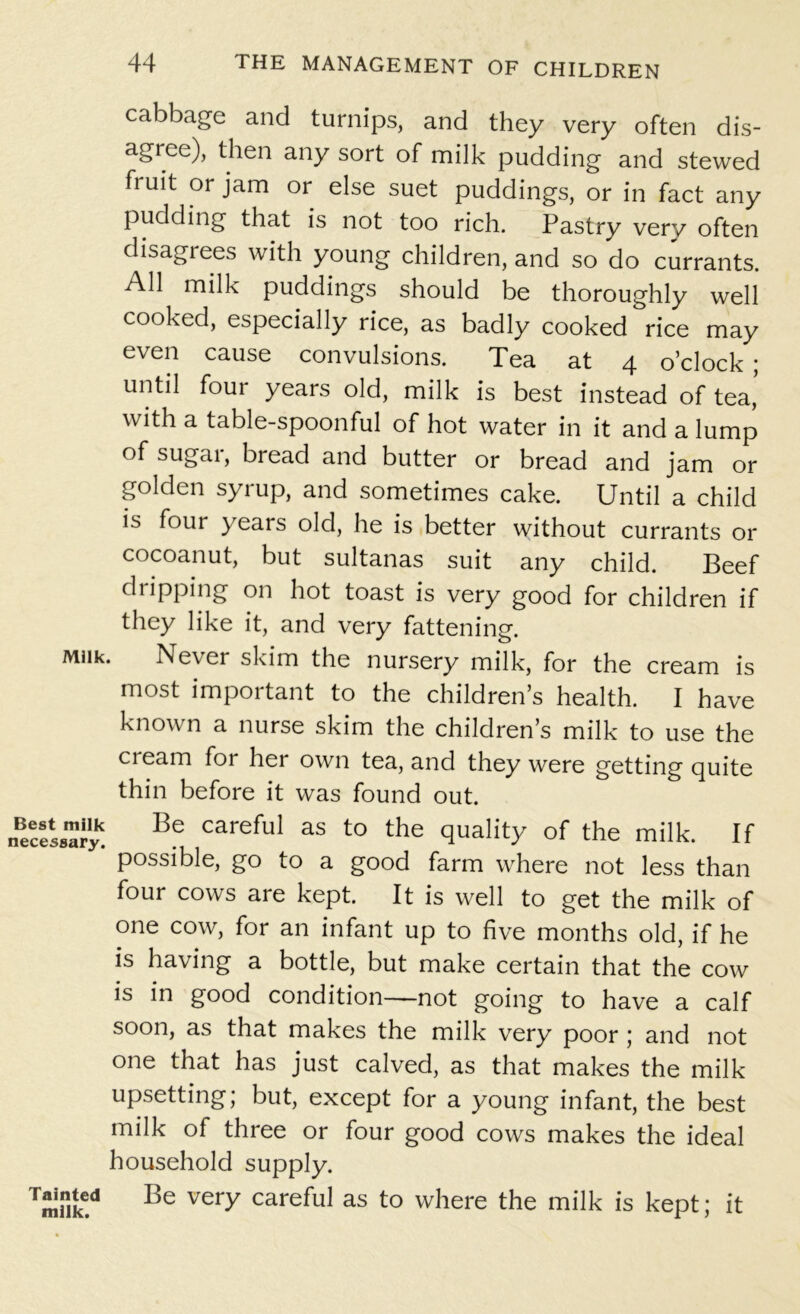 cabbage and turnips, and they very often dis- agree), then any sort of milk pudding and stewed fruit or jam or else suet puddings, or in fact any pudding that is not too rich. Pastry very often disagiees with young children, and so do currants. All milk puddings should be thoroughly well cooked, especially rice, as badly cooked rice may even cause convulsions. Tea at 4 o’clock ; until four years old, milk is best instead of tea’ with a table-spoonful of hot water in it and a lump of sugar, bread and butter or bread and jam or golden syrup, and sometimes cake. Until a child is four years old, he is better without currants or cocoanut, but sultanas suit any child. Beef dripping on hot toast is very good for children if they like it, and very fattening. Milk. Never skim the nursery milk, for the cream is most important to the children’s health. I have known a nurse skim the children’s milk to use the cream for her own tea, and they were getting quite thin before it was found out. necessary^ ^ Careful aS t0 the of the milk. If possible, go to a good farm where not less than four cows are kept. It is well to get the milk of one cow, for an infant up to five months old, if he is having a bottle, but make certain that the cow is in good condition—not going to have a calf soon, as that makes the milk very poor ; and not one that has just calved, as that makes the milk upsetting; but, except for a young infant, the best milk of three or four good cows makes the ideal household supply. Tainted Be very careful as to where the milk is kept; it