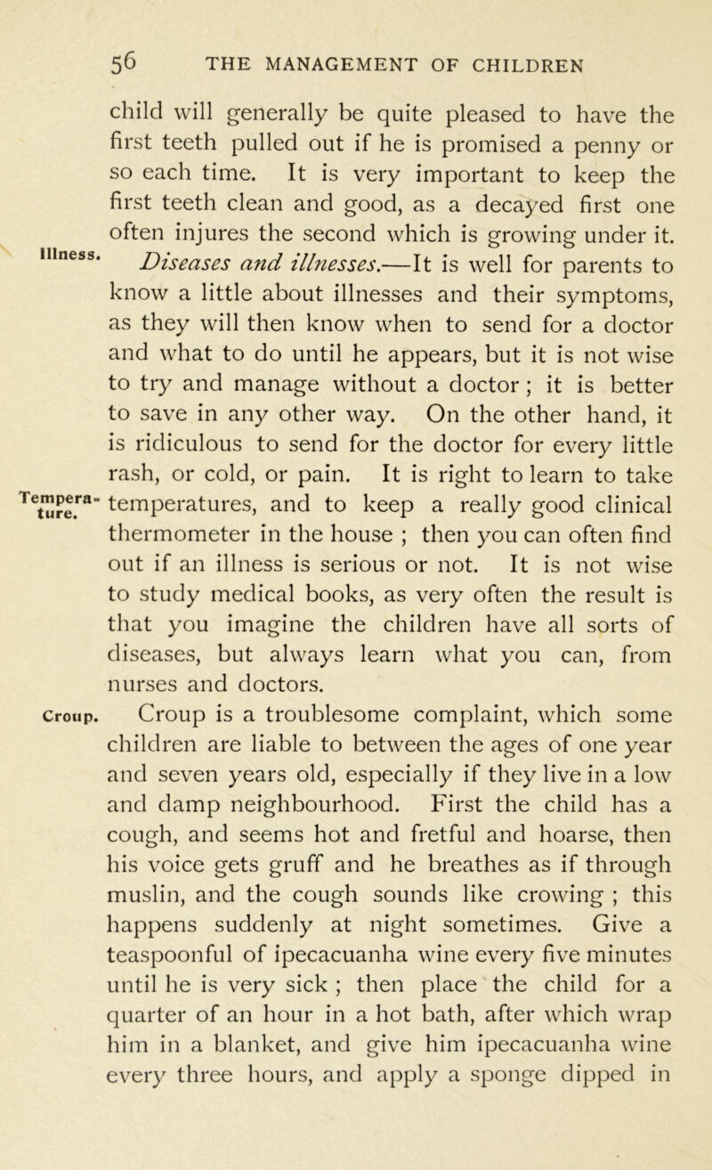 Illness. Tempera- ture. Croup. child will generally be quite pleased to have the first teeth pulled out if he is promised a penny or so each time. It is very important to keep the first teeth clean and good, as a decayed first one often injures the second which is growing under it. Diseases and illnesses.—It is well for parents to know a little about illnesses and their symptoms, as they will then know when to send for a doctor and what to do until he appears, but it is not wise to try and manage without a doctor ; it is better to save in any other way. On the other hand, it is ridiculous to send for the doctor for every little rash, or cold, or pain. It is right to learn to take temperatures, and to keep a really good clinical thermometer in the house ; then you can often find out if an illness is serious or not. It is not wise to study medical books, as very often the result is that you imagine the children have all sorts of diseases, but always learn what you can, from nurses and doctors. Croup is a troublesome complaint, which some children are liable to between the ages of one year and seven years old, especially if they live in a low and damp neighbourhood. First the child has a cough, and seems hot and fretful and hoarse, then his voice gets gruff and he breathes as if through muslin, and the cough sounds like crowing ; this happens suddenly at night sometimes. Give a teaspoonful of ipecacuanha wine every five minutes until he is very sick ; then place the child for a quarter of an hour in a hot bath, after which wrap him in a blanket, and give him ipecacuanha wine every three hours, and apply a sponge dipped in