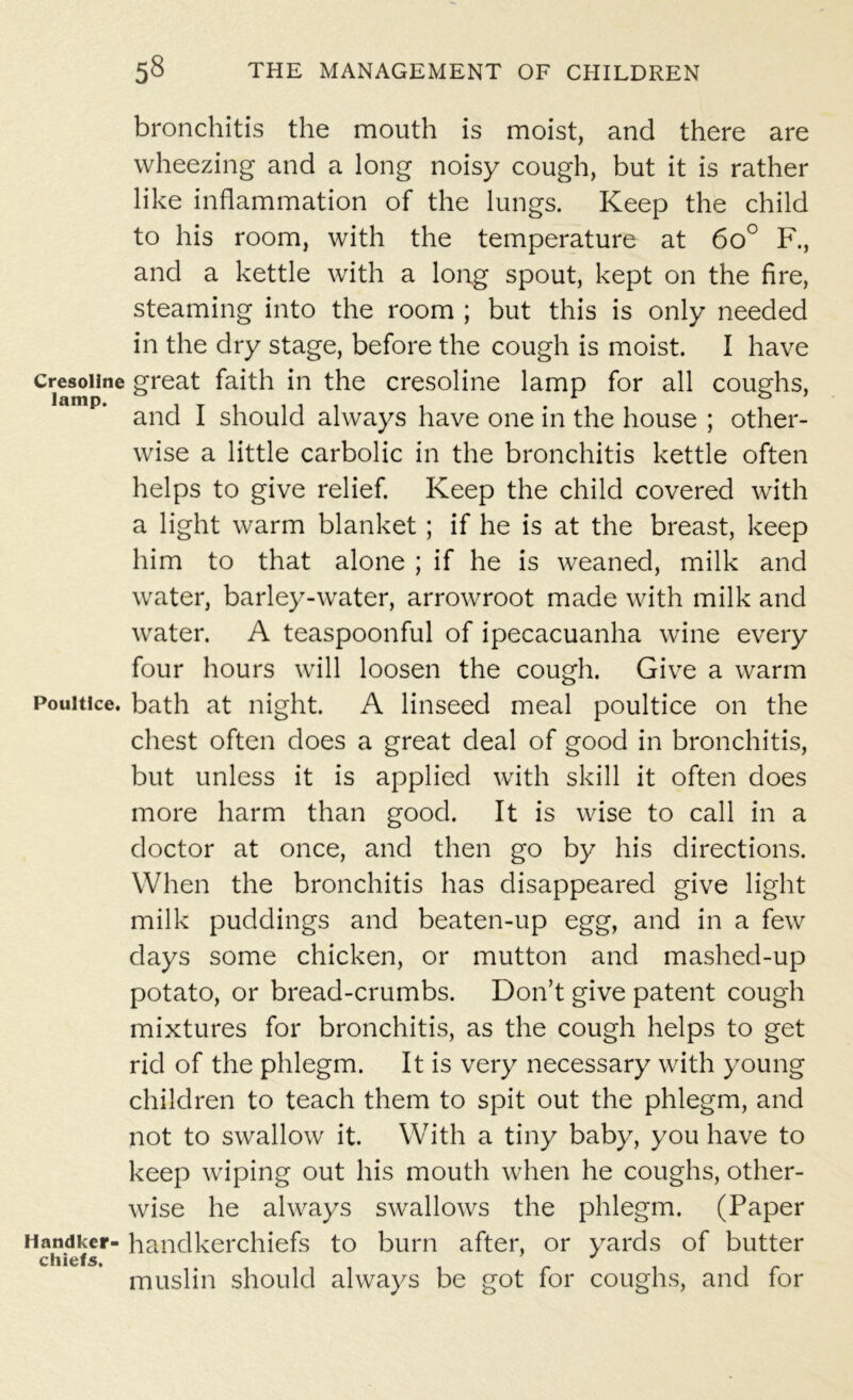 bronchitis the mouth is moist, and there are wheezing and a long noisy cough, but it is rather like inflammation of the lungs. Keep the child to his room, with the temperature at 6o° F., and a kettle with a long spout, kept on the fire, steaming into the room ; but this is only needed in the dry stage, before the cough is moist. I have cresoiine great faith in the cresoline lamp for all coughs, and I should always have one in the house ; other- wise a little carbolic in the bronchitis kettle often helps to give relief. Keep the child covered with a light warm blanket; if he is at the breast, keep him to that alone ; if he is weaned, milk and water, barley-water, arrowroot made with milk and water. A teaspoonful of ipecacuanha wine every four hours will loosen the cough. Give a warm Poultice, bath at night. A linseed meal poultice on the chest often does a great deal of good in bronchitis, but unless it is applied with skill it often does more harm than good. It is wise to call in a doctor at once, and then go by his directions. When the bronchitis has disappeared give light milk puddings and beaten-up egg, and in a few days some chicken, or mutton and mashed-up potato, or bread-crumbs. Don’t give patent cough mixtures for bronchitis, as the cough helps to get rid of the phlegm. It is very necessary with young children to teach them to spit out the phlegm, and not to swallow it. With a tiny baby, you have to keep wiping out his mouth when he coughs, other- wise he always swallows the phlegm. (Paper Handker- handkerchiefs to burn after, or yards of butter chiefs. muslin should always be got for coughs, and for