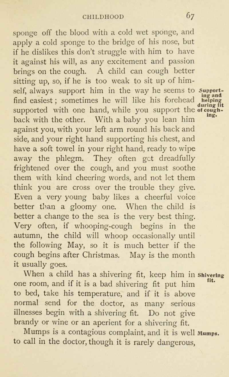 sponge off the blood with a cold wet sponge, and apply a cold sponge to the bridge of his nose, but if he dislikes this don’t struggle with him to have it against his will, as any excitement and passion brings on the cough. A child can cough better sitting up, so, if he is too weak to sit up of him- self, always support him in the way he seems to support- find easiest; sometimes he will like his forehead helping . during fit supported with one hand, while you support the of cough- back with the other. With a baby you lean him against you, with your left arm round his back and side, and your right hand supporting his chest, and have a soft towel in your right hand, ready to wipe away the phlegm. They often get dreadfully frightened over the cough, and you must soothe them with kind cheering words, and not let them think you are cross over the trouble they give. Even a very young baby likes a cheerful voice better than a gloomy one. When the child is better a change to the sea is the very best thing. Very often, if whooping-cough begins in the autumn, the child will whoop occasionally until the following May, so it is much better if the cough begins after Christmas. May is the month it usually goes. When a child has a shivering fit, keep him in shivering one room, and if it is a bad shivering fit put him to bed, take his temperature, and if it is above normal send for the doctor, as many serious illnesses begin with a shivering fit. Do not give brandy or wine or an aperient for a shivering fit. Mumps is a contagious complaint, and it is well Mumps, to call in the doctor, though it is rarely dangerous,