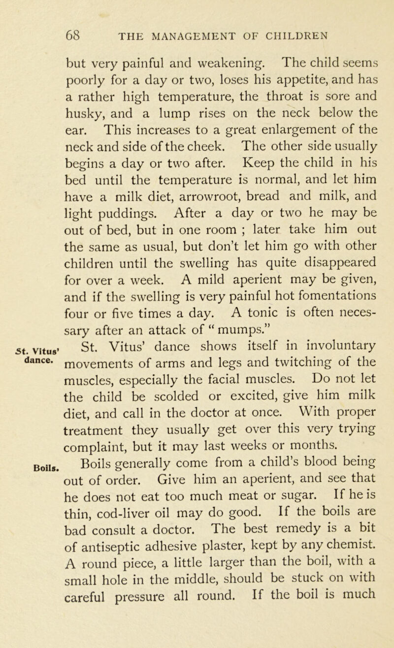 St. Vitus’ dance. Boils. but very painful and weakening. The child seems poorly for a day or two, loses his appetite, and has a rather high temperature, the throat is sore and husky, and a lump rises on the neck below the ear. This increases to a great enlargement of the neck and side of the cheek. The other side usually begins a day or two after. Keep the child in his bed until the temperature is normal, and let him have a milk diet, arrowroot, bread and milk, and light puddings. After a day or two he may be out of bed, but in one room ; later take him out the same as usual, but don’t let him go with other children until the swelling has quite disappeared for over a week. A mild aperient may be given, and if the swelling is very painful hot fomentations four or five times a day. A tonic is often neces- sary after an attack of “ mumps.” St. Vitus’ dance shows itself in involuntary movements of arms and legs and twitching of the muscles, especially the facial muscles. Do not let the child be scolded or excited, give him milk diet, and call in the doctor at once. With proper treatment they usually get over this very trying complaint, but it may last weeks or months. Boils generally come from a child’s blood being out of order. Give him an aperient, and see that he does not eat too much meat or sugar. If he is thin, cod-liver oil may do good. If the boils are bad consult a doctor. The best remedy is a bit of antiseptic adhesive plaster, kept by any chemist. A round piece, a little larger than the boil, with a small hole in the middle, should be stuck on with careful pressure all round. If the boil is much