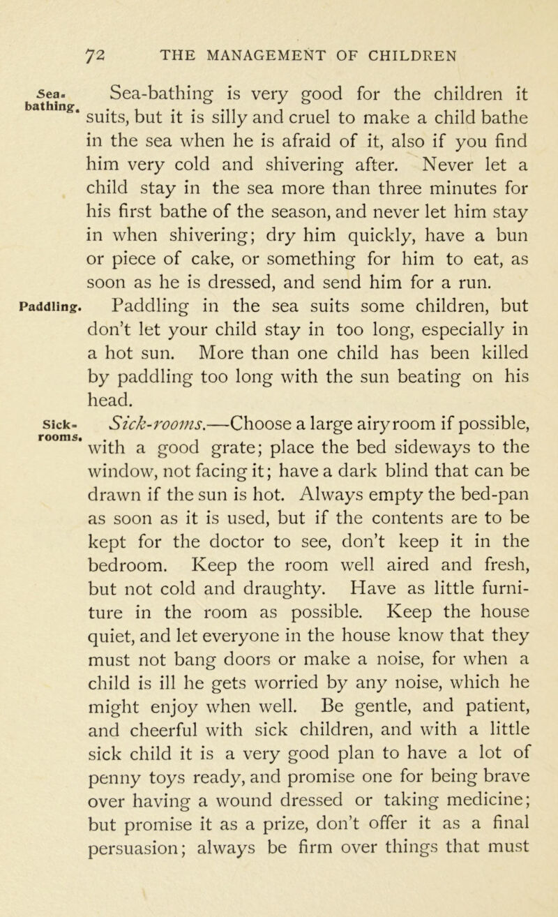 Sea* bathing. Paddling. Sick- rooms. 72 THE MANAGEMENT OF CHILDREN Sea-bathing is very good for the children it suits, but it is silly and cruel to make a child bathe in the sea when he is afraid of it, also if you find him very cold and shivering after. Never let a child stay in the sea more than three minutes for his first bathe of the season, and never let him stay in when shivering; dry him quickly, have a bun or piece of cake, or something for him to eat, as soon as he is dressed, and send him for a run. Paddling in the sea suits some children, but don’t let your child stay in too long, especially in a hot sun. More than one child has been killed by paddling too long with the sun beating on his head. Sick-rooms.—Choose a large airyroom if possible, with a good grate; place the bed sideways to the window, not facing it; have a dark blind that can be drawn if the sun is hot. Always empty the bed-pan as soon as it is used, but if the contents are to be kept for the doctor to see, don’t keep it in the bedroom. Keep the room well aired and fresh, but not cold and draughty. Have as little furni- ture in the room as possible. Keep the house quiet, and let everyone in the house know that they must not bang doors or make a noise, for when a child is ill he gets worried by any noise, which he might enjoy when well. Be gentle, and patient, and cheerful with sick children, and with a little sick child it is a very good plan to have a lot of penny toys ready, and promise one for being brave over having a wound dressed or taking medicine; but promise it as a prize, don’t offer it as a final persuasion; always be firm over things that must