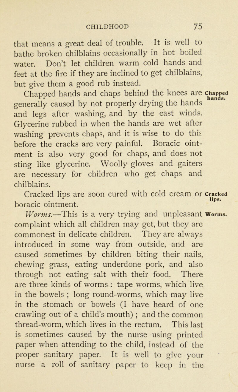 that means a great deal of trouble. It is well to bathe broken chilblains occasionally in hot boiled water. Don’t let children warm cold hands and feet at the fire if they are inclined to get chilblains, but give them a good rub instead. Chapped hands and chaps behind the knees are chapped r 1 i i i i i hands. generally caused by not properly drying the hands and legs after washing, and by the east winds. Glycerine rubbed in when the hands are wet after washing prevents chaps, and it is wise to do this before the cracks are very painful. Boracic oint- ment is also very good for chaps, and does not sting like glycerine. Woolly gloves and gaiters are necessary for children who get chaps and chilblains. Cracked lips are soon cured with cold cream or Cracked r lips. boracic ointment. Worms.—This is a very trying and unpleasant Worms, complaint which all children may get, but they are commonest in delicate children. They are always introduced in some way from outside, and are caused sometimes by children biting their nails, chewing grass, eating underdone pork, and also through not eating salt with their food. There are three kinds of worms : tape worms, which live in the bowels ; long round-worms, which may live in the stomach or bowels (I have heard of one crawling out of a child’s mouth) ; and the common thread-worm, which lives in the rectum. This last is sometimes caused by the nurse using printed paper when attending to the child, instead of the proper sanitary paper. It is well to give your nurse a roll of sanitary paper to keep in the