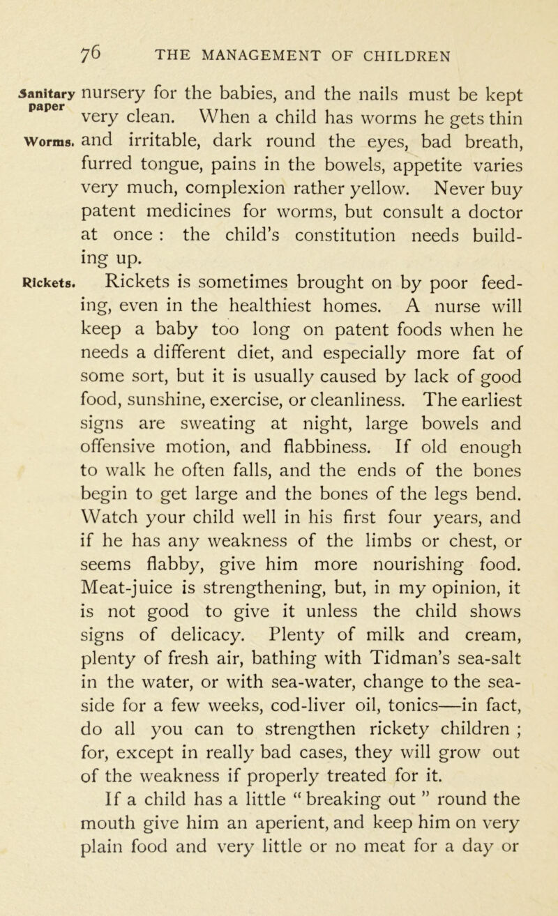 .sanitary nursery for the babies, and the nails must be kept paper very clean. When a child has worms he gets thin worms, and irritable, dark round the eyes, bad breath, furred tongue, pains in the bowels, appetite varies very much, complexion rather yellow. Never buy patent medicines for worms, but consult a doctor at once : the child’s constitution needs build- ing up. Rickets. Rickets is sometimes brought on by poor feed- ing, even in the healthiest homes. A nurse will keep a baby too long on patent foods when he needs a different diet, and especially more fat of some sort, but it is usually caused by lack of good food, sunshine, exercise, or cleanliness. The earliest signs are sweating at night, large bowels and offensive motion, and flabbiness. If old enough to walk he often falls, and the ends of the bones begin to get large and the bones of the legs bend. Watch your child well in his first four years, and if he has any weakness of the limbs or chest, or seems flabby, give him more nourishing food. Meat-juice is strengthening, but, in my opinion, it is not good to give it unless the child shows signs of delicacy. Plenty of milk and cream, plenty of fresh air, bathing with Tidman’s sea-salt in the water, or with sea-water, change to the sea- side for a few weeks, cod-liver oil, tonics—in fact, do all you can to strengthen rickety children ; for, except in really bad cases, they will grow out of the weakness if properly treated for it. If a child has a little “breaking out ” round the mouth give him an aperient, and keep him on very plain food and very little or no meat for a day or