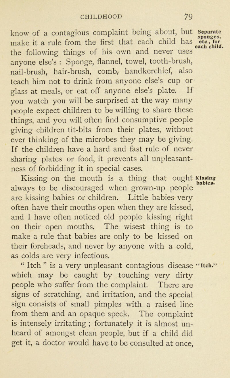 know of a contagious complaint being about, but separate make it a rule from the first that each child has etc., for each child the following things of his own and never uses anyone else’s : Sponge, flannel, towel, tooth-brush, nail-brush, hair-brush, comb,- handkerchief, also teach him not to drink from anyone else’s cup or glass at meals, or eat off anyone else’s plate. If you watch you will be surprised at the way many people expect children to be willing to share these things, and you will often find consumptive people giving children tit-bits from their plates, without ever thinking of the microbes they may be giving. If the children have a hard and fast rule of never sharing plates or food, it prevents all unpleasant- ness of forbidding it in special cases. Kissing on the mouth is a thing that ought Kissing i t 11 i babies. always to be discouraged when grown-up people are kissing babies or children. Little babies very often have their mouths open when they are kissed, and I have often noticed old people kissing right on their open mouths. The wisest thing is to make a rule that babies are only to be kissed on their foreheads, and never by anyone with a cold, as colds are very infectious. “ Itch ” is a very unpleasant contagious disease “itch.” which may be caught by touching very dirty people who suffer from the complaint. There are signs of scratching, and irritation, and the special sign consists of small pimples with a raised line from them and an opaque speck. The complaint is intensely irritating ; fortunately it is almost un- heard of amongst clean people, but if a child did get it, a doctor would have to be consulted at once,