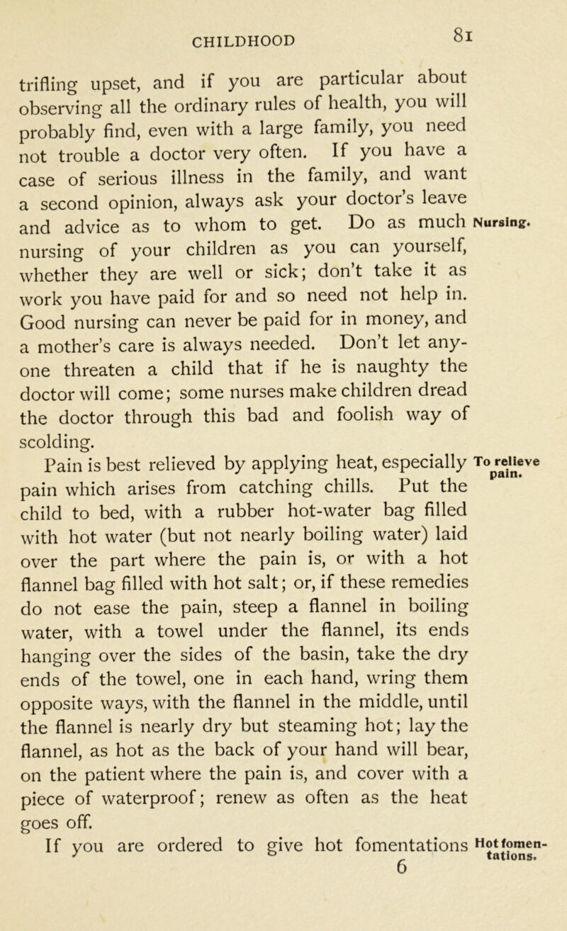 trifling upset, and if you are particular about observing all the ordinary rules of health, you will probably find, even with a large family, you need not trouble a doctor very often. If you have a case of serious illness in the family, and want a second opinion, always ask your doctoi s leave and advice as to whom to get. Do as much Nursing, nursing of your children as you can yourself, whether they are well or sick; don’t take it as work you have paid for and so need not help in. Good nursing can never be paid for in money, and a mother’s care is always needed. Don’t let any- one threaten a child that if he is naughty the doctor will come; some nurses make children dread the doctor through this bad and foolish way of scolding. Pain is best relieved by applying heat, especially To relieve pain which arises from catching chills. Put the child to bed, with a rubber hot-water bag filled with hot water (but not nearly boiling water) laid over the part where the pain is, or with a hot flannel bag filled with hot salt; or, if these remedies do not ease the pain, steep a flannel in boiling water, with a towel under the flannel, its ends hanging over the sides of the basin, take the dry ends of the towel, one in each hand, wring them opposite ways, with the flannel in the middle, until the flannel is nearly dry but steaming hot; lay the flannel, as hot as the back of your hand will bear, on the patient where the pain is, and cover with a piece of waterproof; renew as often as the heat goes off. If you are ordered to give hot fomentations Hotfomen-