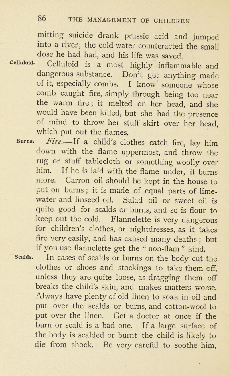 mitting suicide drank prussic acid and jumped into a river; the cold water counteracted the small dose he had had, and his life was saved, celluloid. Celluloid is a most highly inflammable and dangerous substance. Don't get anything made of it, especially combs, I know someone whose comb caught fire, simply through being too near the warm fire; it melted on her head, and she would have been killed, but she had the presence of mind to throw her stuff skirt over her head, which put out the flames. Burns. Fire.—If a child's clothes catch fire, lay him down with the flame uppermost, and throw the rug or stuff tablecloth or something woolly over him. If he is laid with the flame under, it burns more. Carron oil should be kept in the house to put on burns ; it is made of equal parts of lime- water and linseed oil. Salad oil or sweet oil is quite good for scalds or burns, and so is flour to keep out the cold. Flannelette is very dangerous for children’s clothes, or nightdresses, as it takes fire very easily, and has caused many deaths ; but if you use flannelette get the “ non-flam ” kind. scalds. In cases of scalds or burns on the body cut the clothes or shoes and stockings to take them off, unless they are quite loose, as dragging them off breaks the child’s skin, and makes matters worse. Always have plenty of old linen to soak in oil and put over the scalds or burns, and cotton-wool to put over the linen. Get a doctor at once if the burn or scald is a bad one. If a large surface of the body is scalded or burnt the child is likely to die from shock. Be very careful to soothe him,