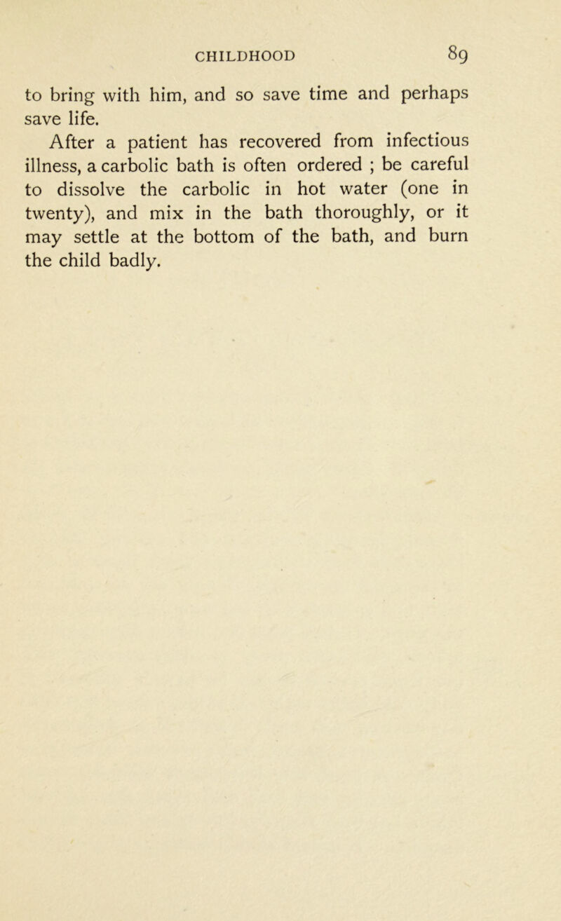 to bring with him, and so save time and perhaps save life. After a patient has recovered from infectious illness, a carbolic bath is often ordered ; be careful to dissolve the carbolic in hot water (one in twenty), and mix in the bath thoroughly, or it may settle at the bottom of the bath, and burn the child badly.