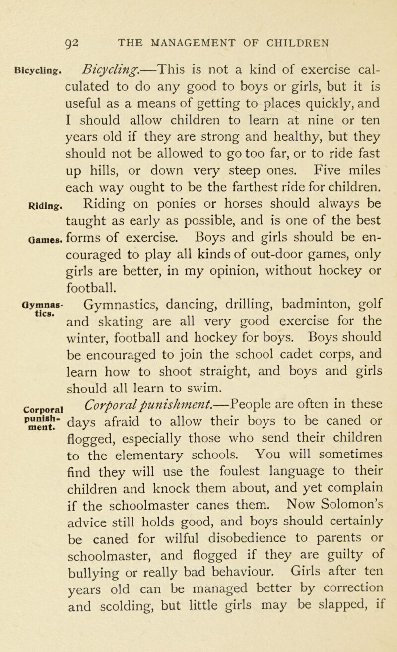 Bicycling. Bicycling.—This is not a kind of exercise cal- culated to do any good to boys or girls, but it is useful as a means of getting to places quickly, and I should allow children to learn at nine or ten years old if they are strong and healthy, but they should not be allowed to go too far, or to ride fast up hills, or down very steep ones. Five miles each way ought to be the farthest ride for children. Riding. Riding on ponies or horses should always be taught as early as possible, and is one of the best Games, forms of exercise. Boys and girls should be en- couraged to play all kinds of out-door games, only girls are better, in my opinion, without hockey or football. Gymnas- Gymnastics, dancing, drilling, badminton, golf and skating are all very good exercise for the winter, football and hockey for boys. Boys should be encouraged to join the school cadet corps, and learn how to shoot straight, and boys and girls should all learn to swim. corporal Corporal punishment.—People are often in these Pment! days afraid to allow their boys to be caned or flogged, especially those who send their children to the elementary schools. You will sometimes find they will use the foulest language to their children and knock them about, and yet complain if the schoolmaster canes them. Now Solomons advice still holds good, and boys should certainly be caned for wilful disobedience to parents or schoolmaster, and flogged if they are guilty of bullying or really bad behaviour. Girls after ten years old can be managed better by correction and scolding, but little girls may be slapped, if